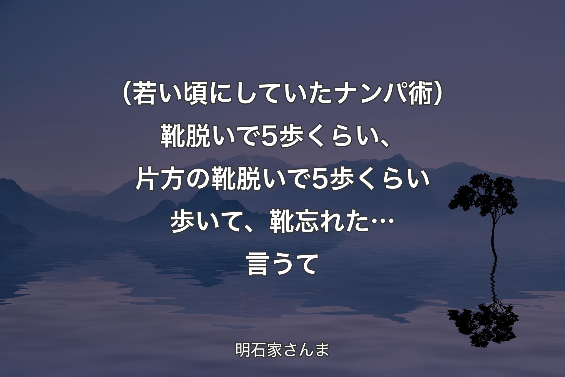 【背景4】（若い頃にしていたナンパ術）靴脱いで5歩くらい、片方の靴脱いで5歩くらい歩いて、靴忘れた…言うて - 明石家さんま