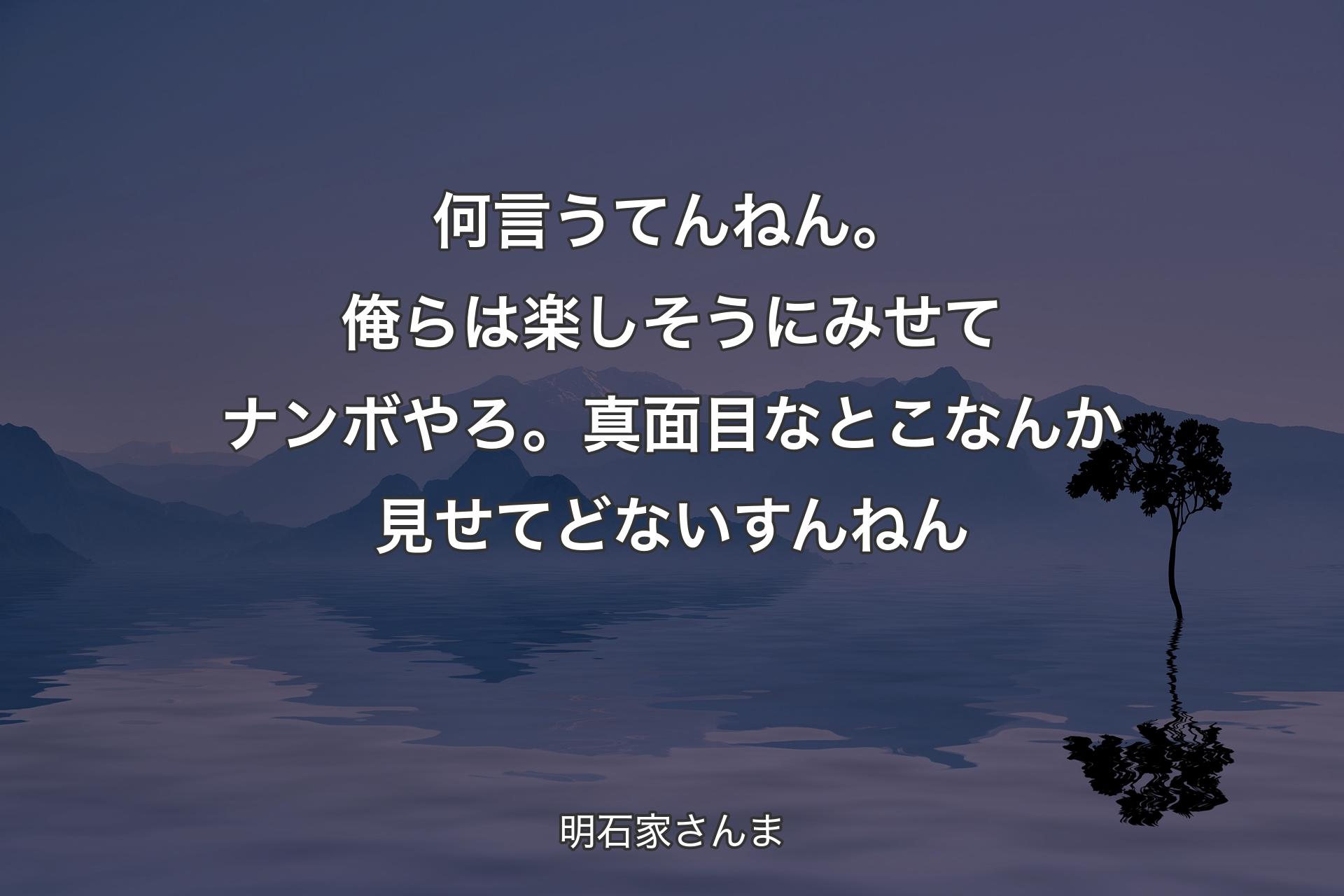 【背景4】何言うてんねん。 俺らは楽しそうにみせてナンボやろ。 真面目なとこなんか見せてどないすんねん - 明石家さんま