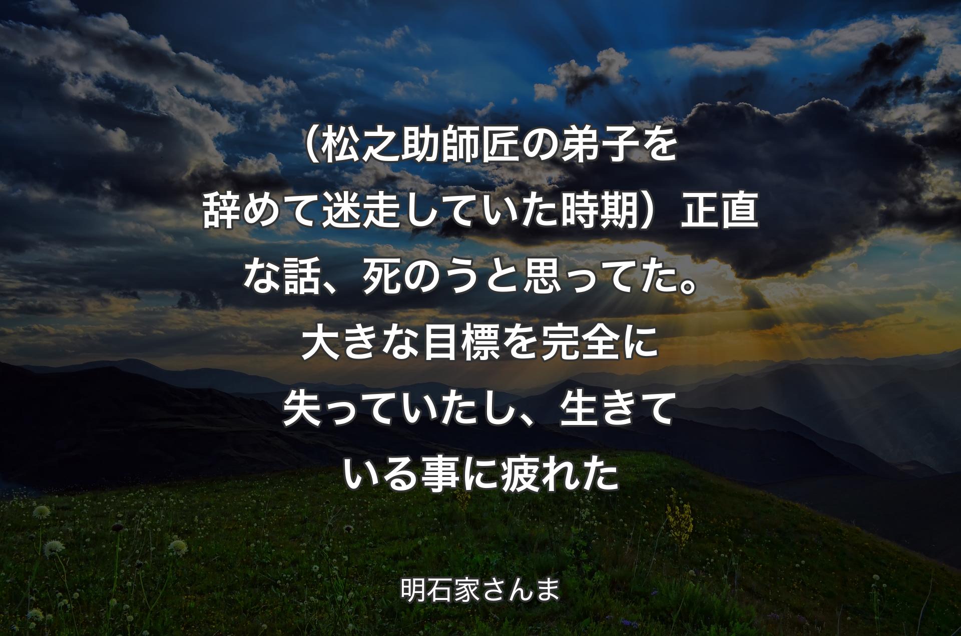 （松之助師匠の弟子を辞めて迷走していた時期）正直な話、死のうと思ってた。大きな目標を完全に失っていたし、生きている事に疲れた - 明石家さんま