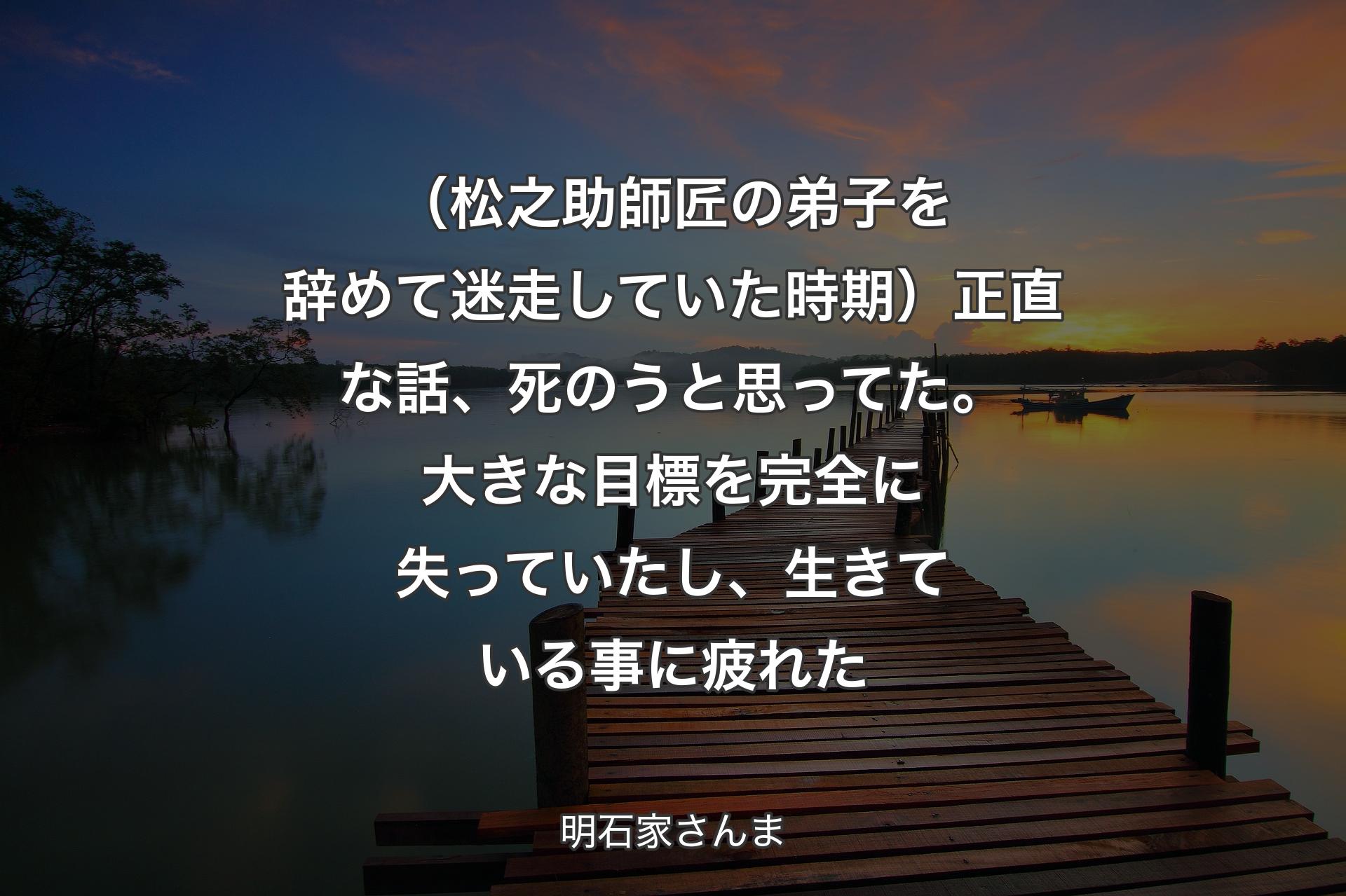 （松之助師匠の弟子を辞めて迷走していた時期）正直な話、死のうと思ってた。大きな目標を完全に失っていたし、生きている事に疲れた - 明石家さんま