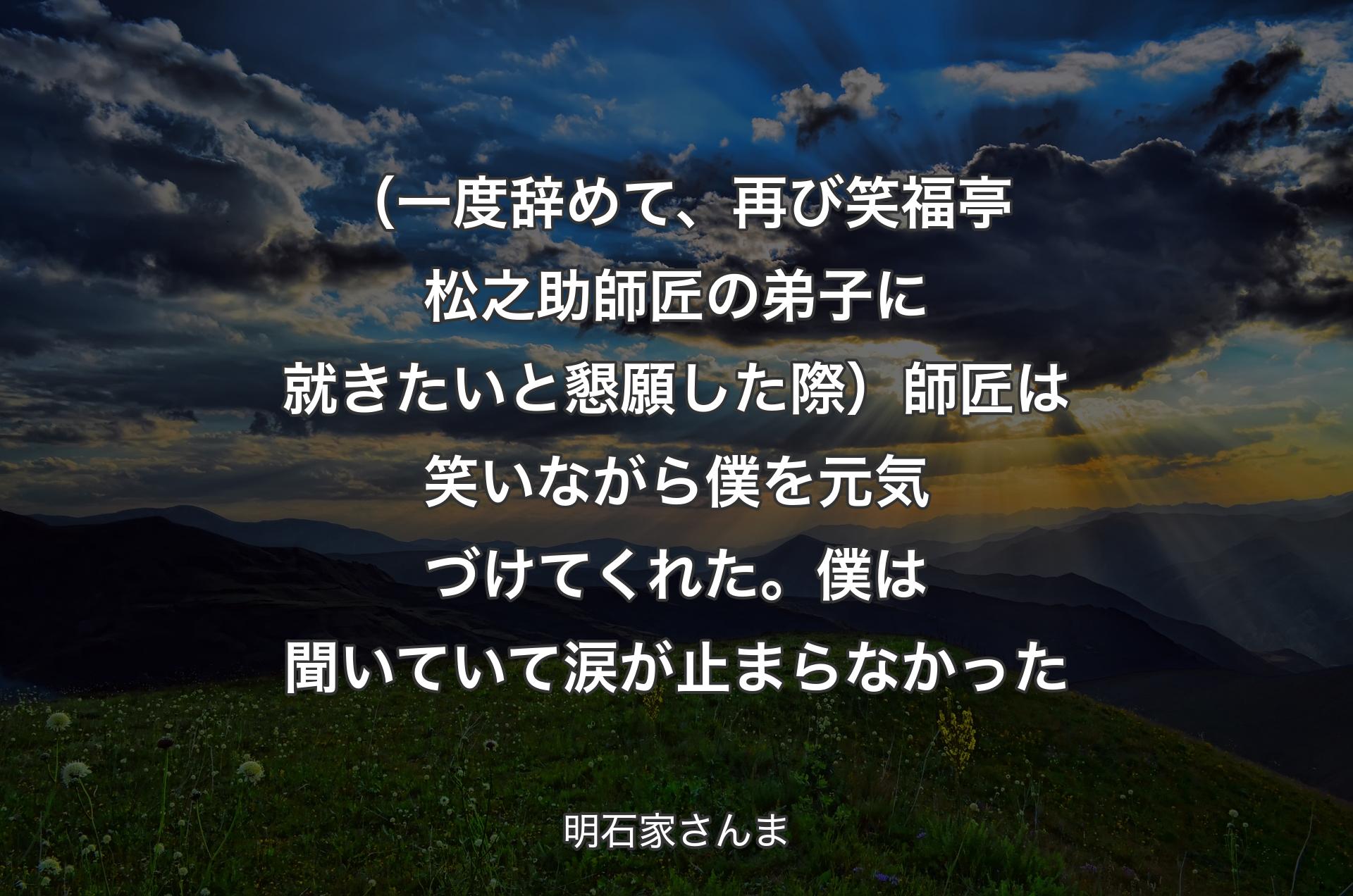 （一度辞めて、再び笑福亭松之助師匠の弟子に就きたいと懇願した際）師匠は笑いながら僕を元気づけてくれた。僕は聞いていて涙が止まらなかった - 明石家さんま