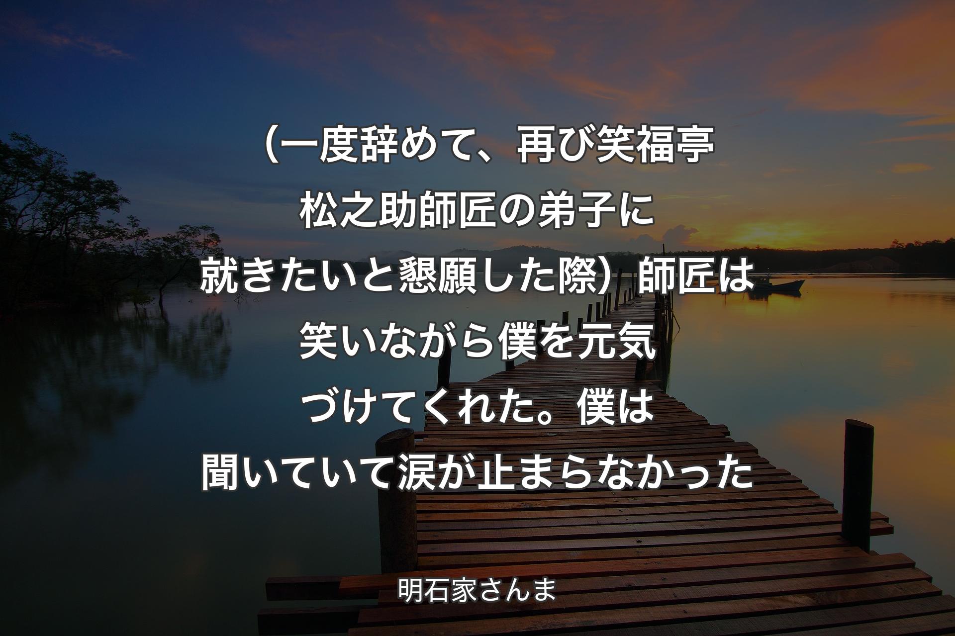 （一度辞めて、再び笑福亭松之助師匠の弟子に就きたいと懇願した際）師匠は笑いながら僕を元気づけてくれた。僕は聞いていて涙が止まらなかった - 明石家さんま