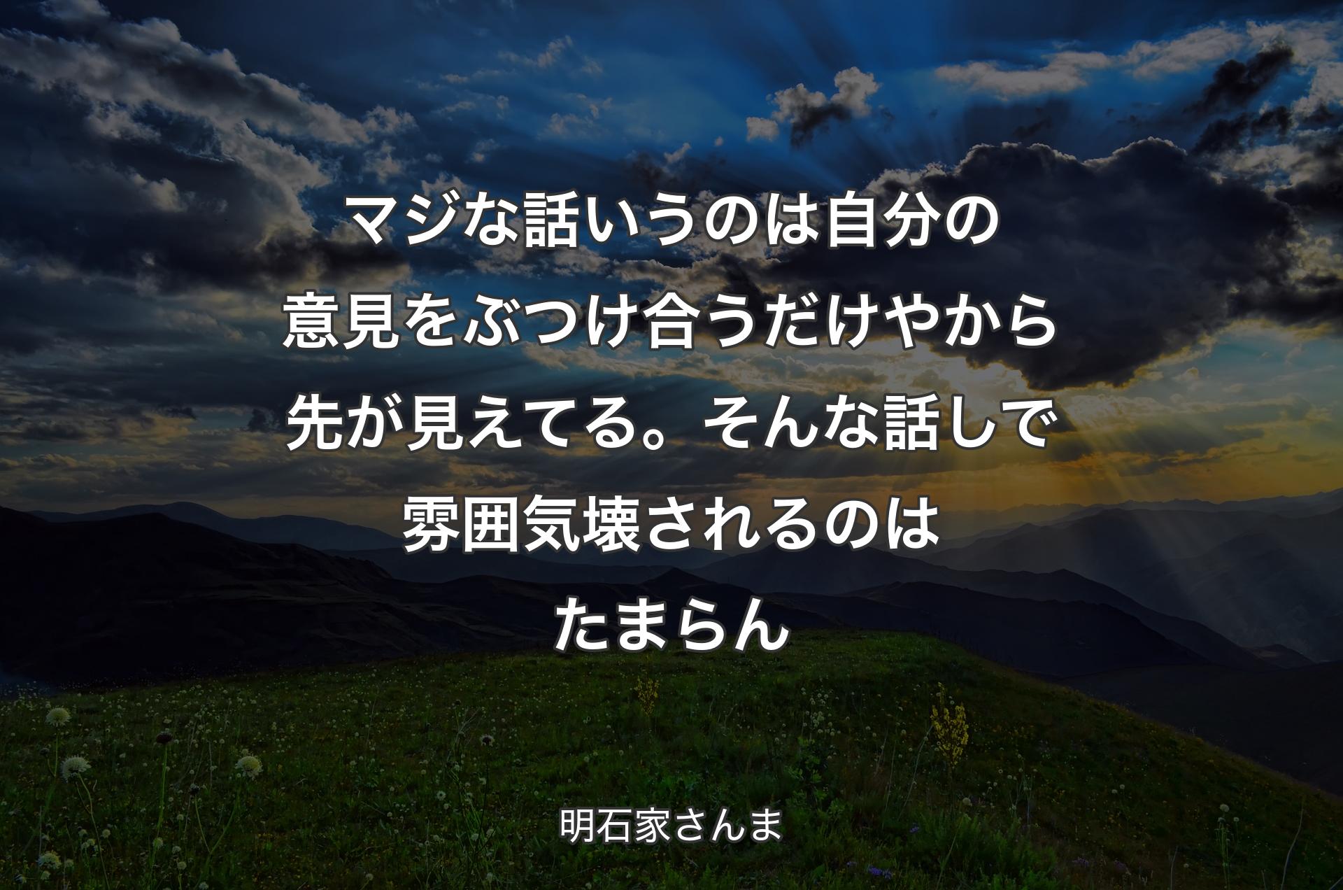 マジな話いうのは自分の意見をぶつけ合うだけやから先が見えてる。そんな話しで雰囲気壊されるのはたまらん - 明石家さんま