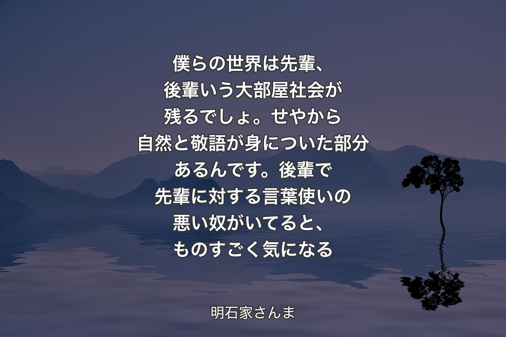 【背景4】僕らの世界は先輩、後輩いう大部屋社会が残るでしょ。せやから自然と敬語が身についた部分あるんです。後輩で先輩に対する言葉使いの悪い奴がいてると、ものすごく気になる - 明石家さんま