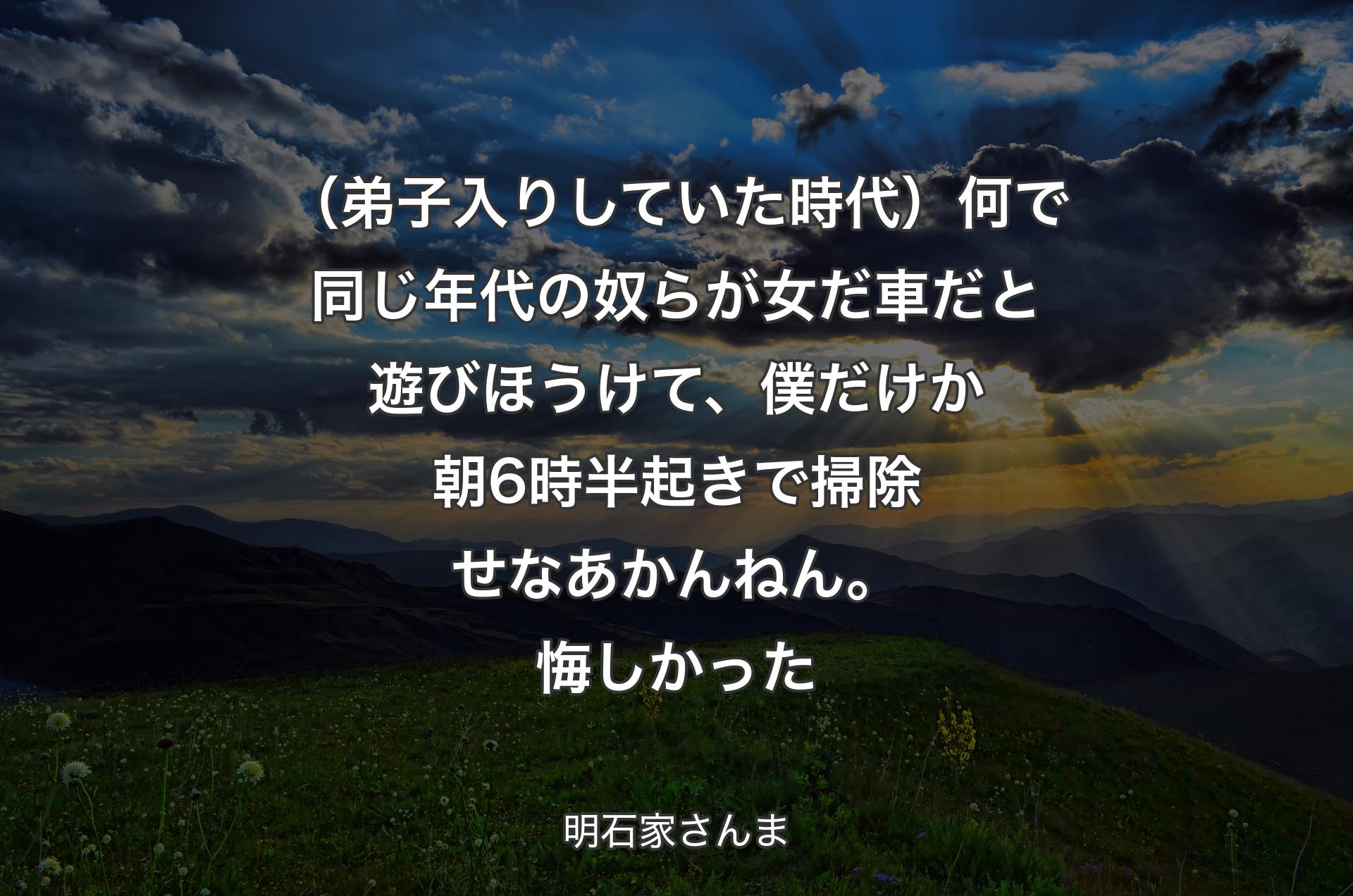 （弟子入りしていた時代）何で同じ年代の奴らが女だ車だと遊びほうけて、僕だけか朝6時半起きで掃除せなあかんねん。悔しかった - 明石家さんま