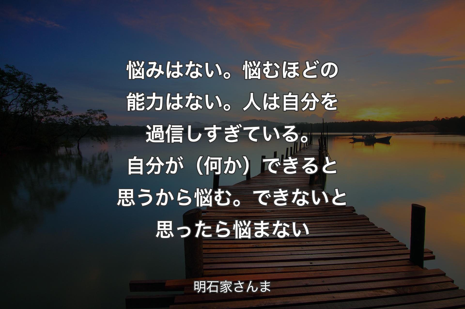 悩みはない。悩むほどの能力はない。人は自分を過信しすぎている。自分が（何か）できると思うから悩む。できないと思ったら悩まない - 明石家さんま