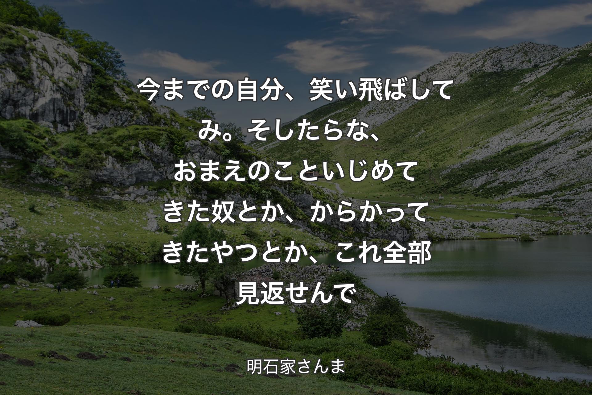 今までの自分、笑い飛ばしてみ。そしたらな、おまえのこといじめてきた奴とか、からかってきたやつとか、これ全部見返せんで - 明石家さんま