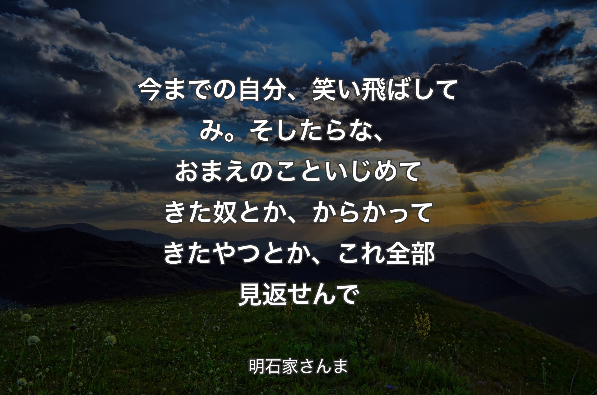 今までの自分、笑い飛ばしてみ。そしたらな、おまえのこといじめてきた奴とか、からかってきたやつとか、これ全部見返せんで - 明石家さんま