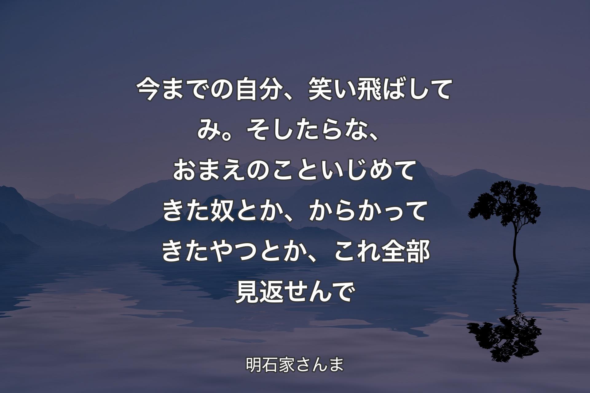 【背景4】今までの自分、笑い飛ばしてみ。そしたらな、おまえのこといじめてきた奴とか、からかってきたやつとか、これ全部見返せんで - 明石家さんま