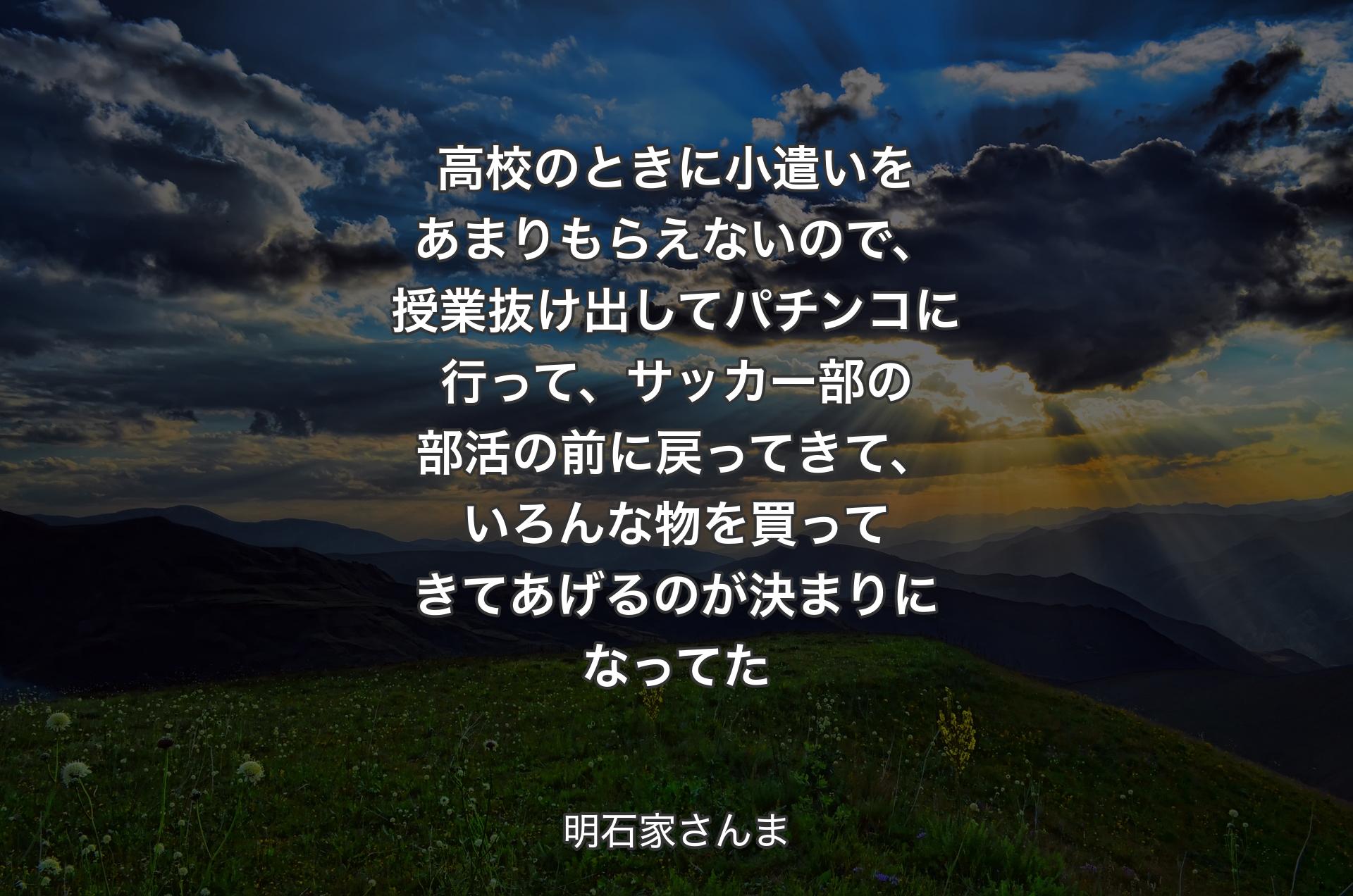 高校のときに小遣いをあまりもらえないので、授業抜け出してパチンコに行って、サッカー部の部活の前に戻ってきて、いろんな物を買ってきてあげるのが決まりになってた - 明石家さんま