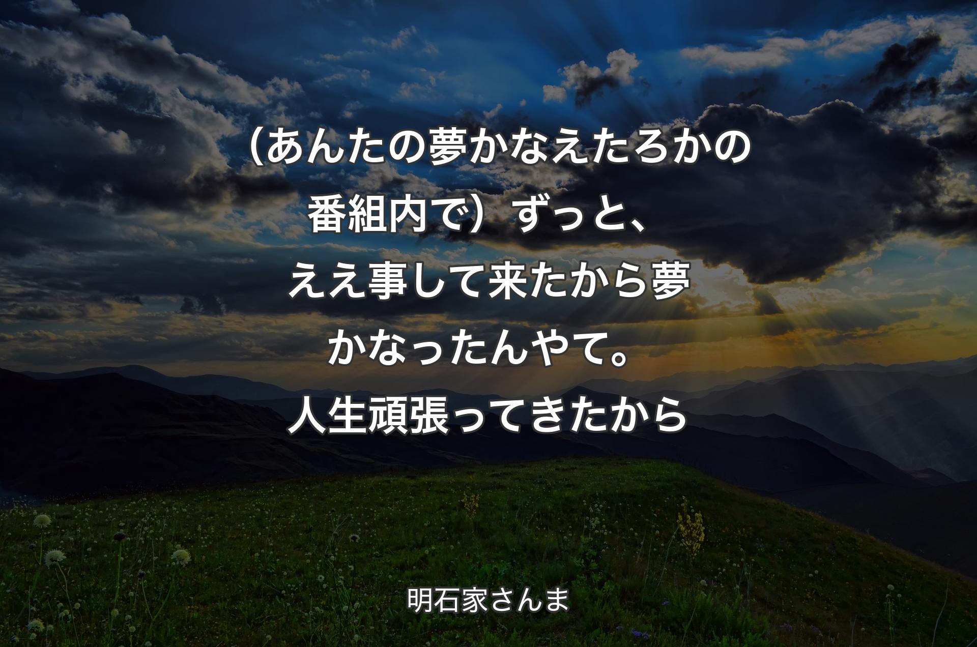 （あんたの夢かなえたろかの番組内で）ずっと、ええ事して来たから夢かなったんやて。人生頑張ってきたから - 明石家さんま