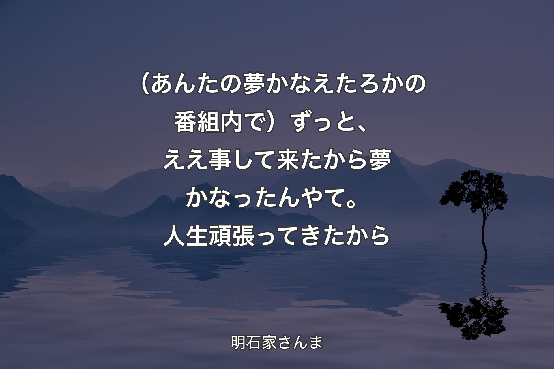 【背景4】（あんたの夢かなえたろかの番組内で）ずっと、ええ事して来たから夢かなったんやて。人生頑張ってきたから - 明石家さんま