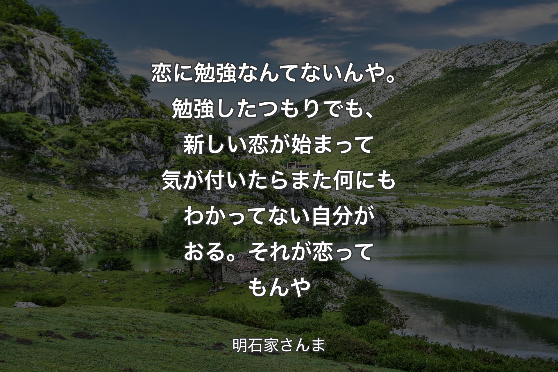 恋に勉強なんてないんや。勉強したつもりでも、新しい恋が始まって気が付いたらまた何にもわかってない自分がおる。それが恋ってもんや - 明石家さんま