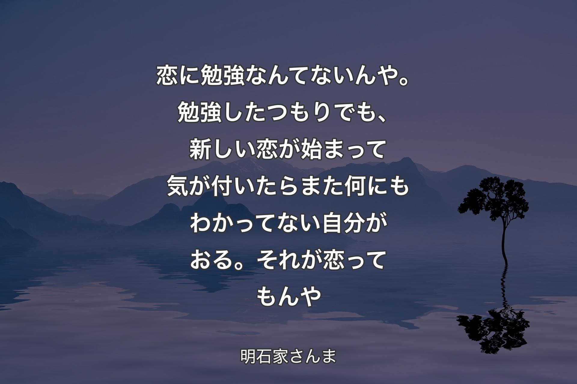 【背景4】恋に勉強なんてないんや。勉強したつもりでも、新しい恋が始まって気が付いたらまた何にもわかってない自分がおる。それが恋ってもんや - 明石家さんま