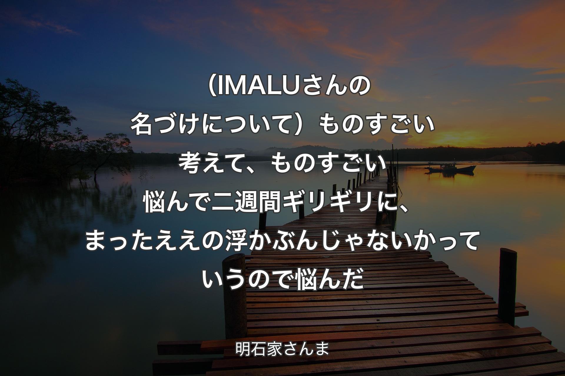 【背景3】（IMALUさんの名づけについて）ものすごい考えて、ものすごい悩んで二週間ギリギリに、まったええの浮かぶんじゃないかっていうので悩んだ - 明石家さんま