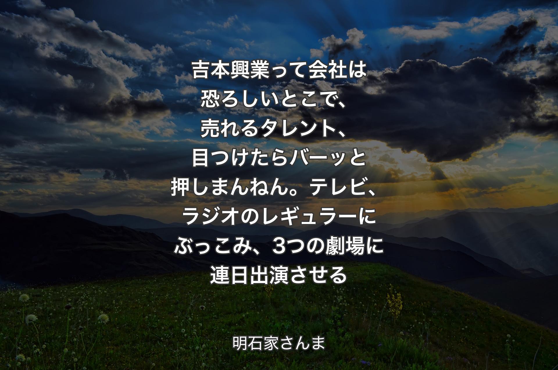 吉本興業って会社は恐ろしいとこで、売れるタレント、目つけたらバーッと押しまんねん。テレビ、ラジオのレギュラーにぶっこみ、3つの劇場に連日出演させる - 明石家さんま