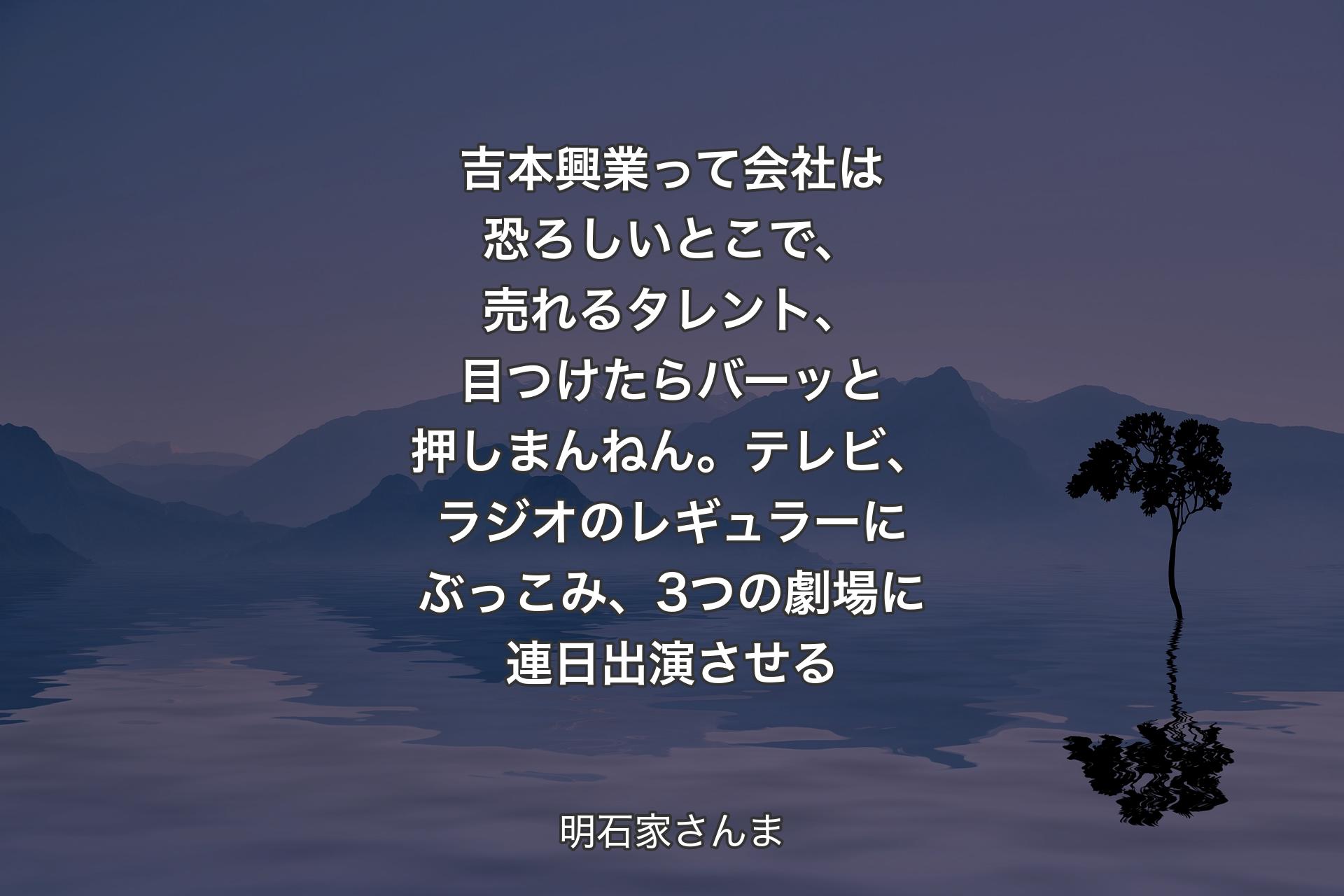 吉本興業って会社は恐ろしいとこで、売れるタレント、目つけたらバーッと押しまんねん。テレビ、ラジオのレギュラーにぶっこみ、3つの劇場に連日出演させる - 明石家さんま