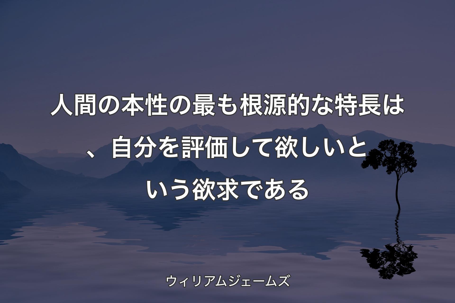 人間の本性の最も根源的な特長は、自分を評価して欲しいという欲求である - ウィリアムジェームズ