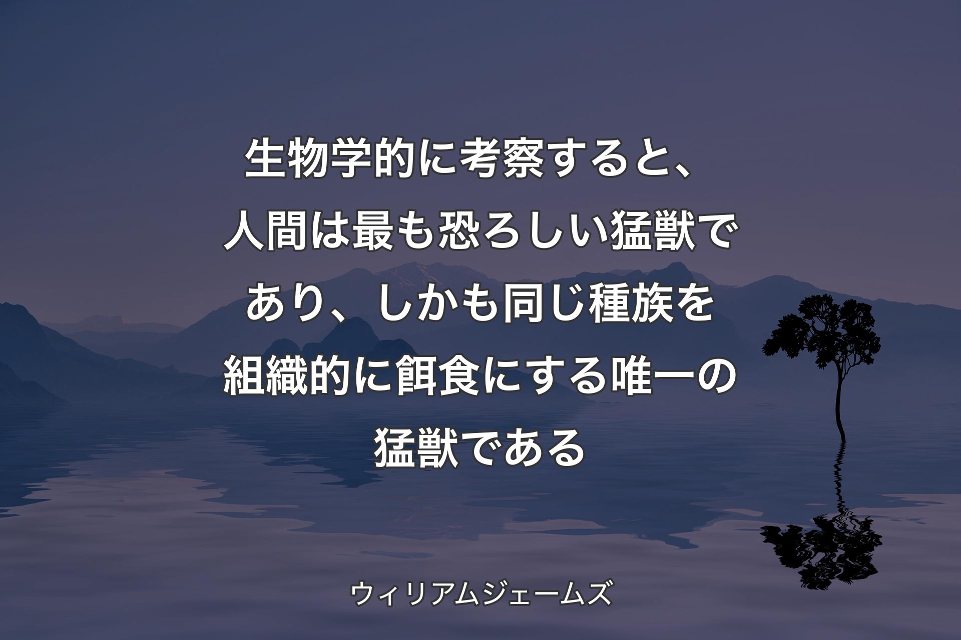 生物学的に考察すると、人間は最も恐ろしい猛獣であり、しかも同じ種族を組織的に餌食にする唯一の猛獣である - ウィリアムジェームズ