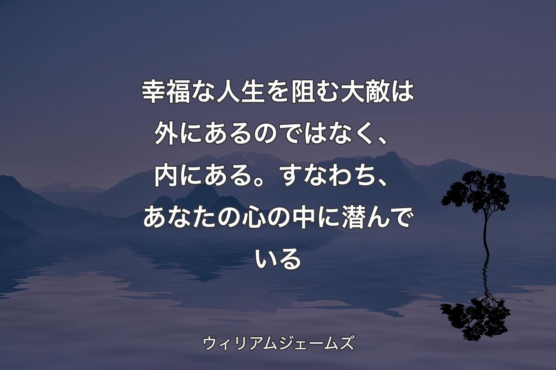 幸福な人生を阻む大敵は外にあるのではなく、内にある。すなわち、あなたの心の中に潜んでいる - ウィリアムジェームズ