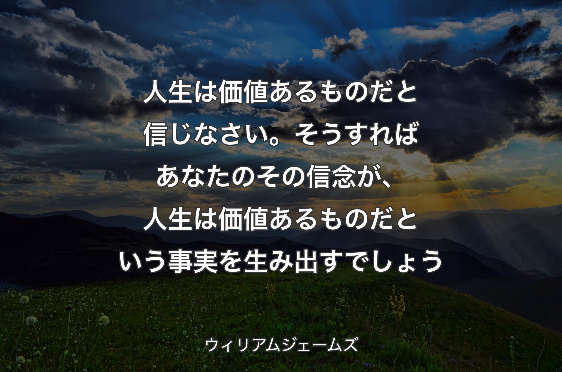 人生は価値あるものだと信じなさい。そうすればあなたのその信念が、人生は価値あるものだという事実を生み出すでしょう - �ウィリアムジェームズ