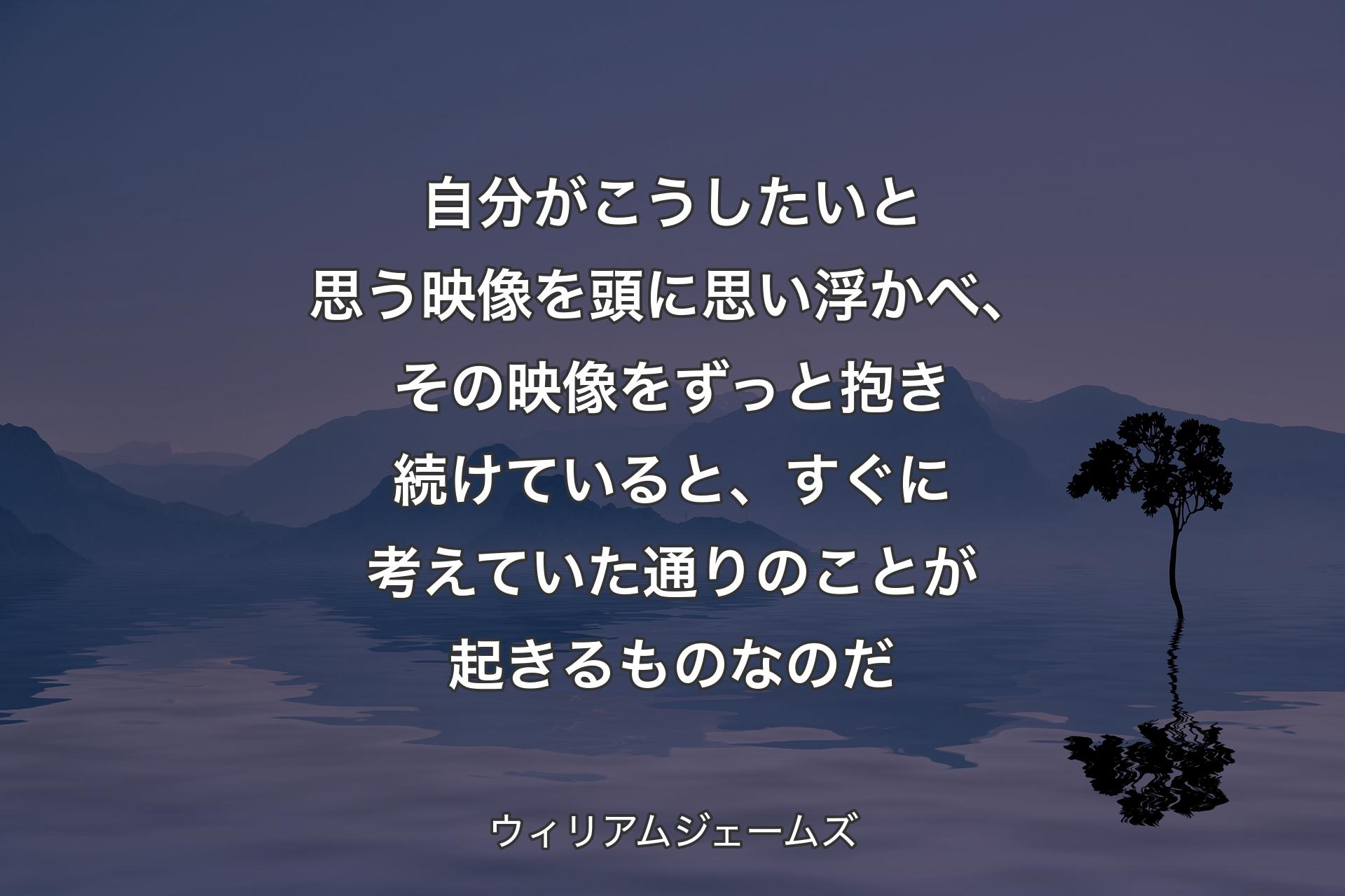 自分がこうしたいと思う映像を頭に思い浮かべ、その映像をずっと抱き続けていると、すぐに考えていた通りのことが起きるものなのだ - ウィリアムジェームズ