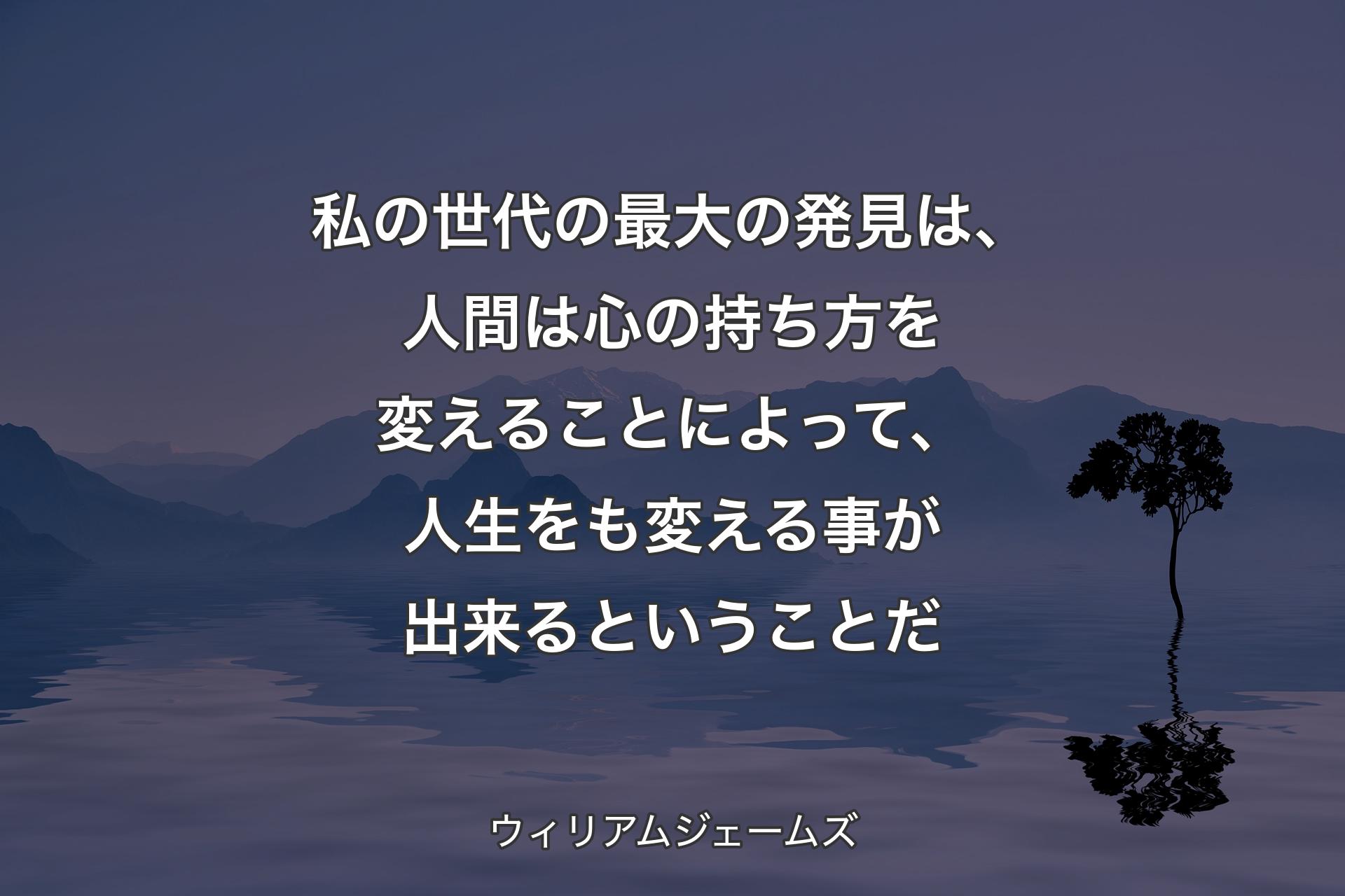 【背景4】私の世代の最大の発見は、人間は心の持ち方を変えることによって、人生をも変える事が出来るということだ - ウィリアムジェームズ