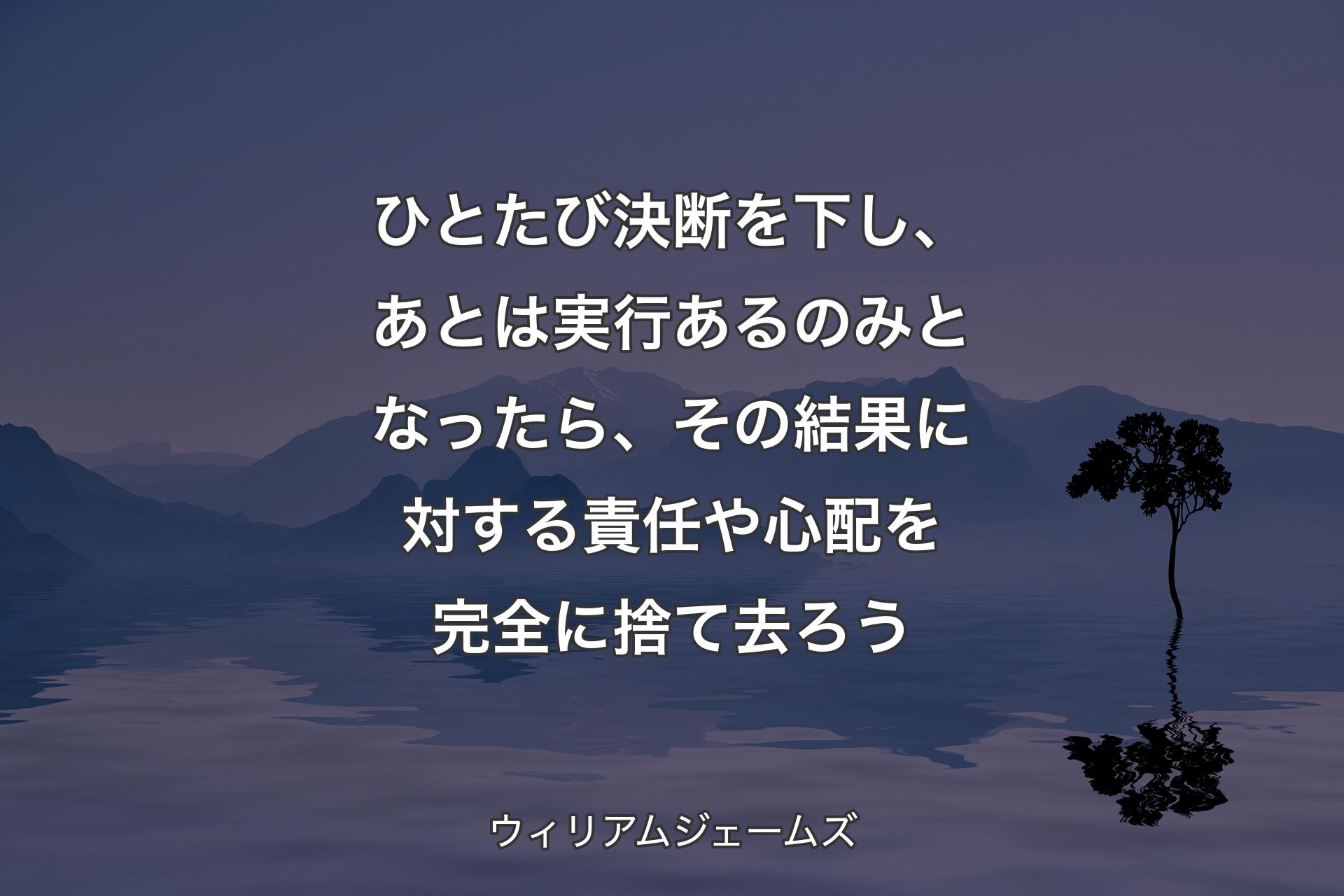 【背景4】ひとたび決断を下し、あとは実行あるのみとなったら、その結果に対する責任や心配を完全に捨て去ろう - ウィリアムジェームズ