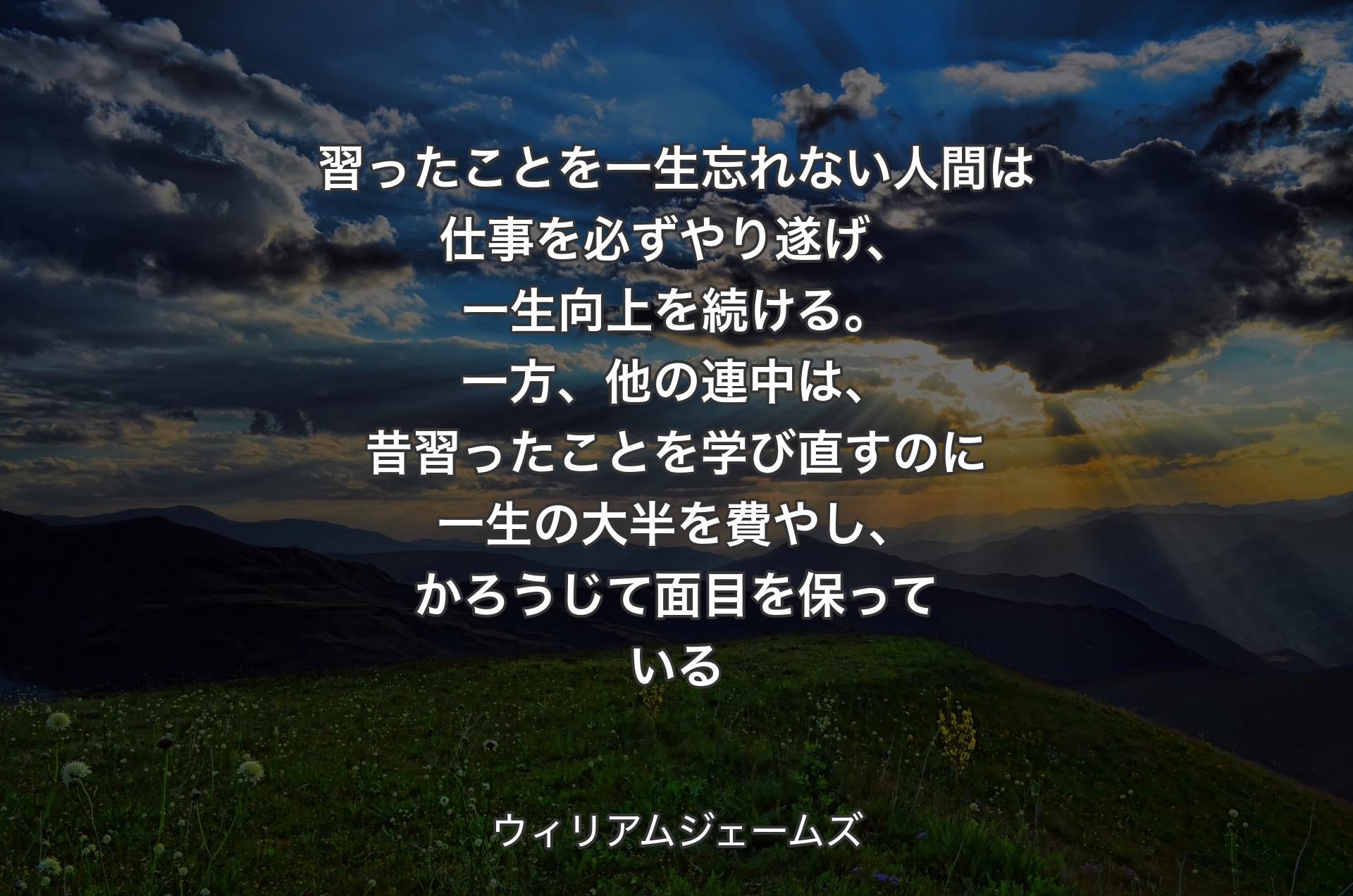 習ったことを一生忘れない人間は仕事を必ずやり遂げ、一生向上を続ける。一方、他の連中は、昔習ったことを学び直すのに一生の大半を費やし、かろうじて面目を保っている - ウィリアムジェームズ