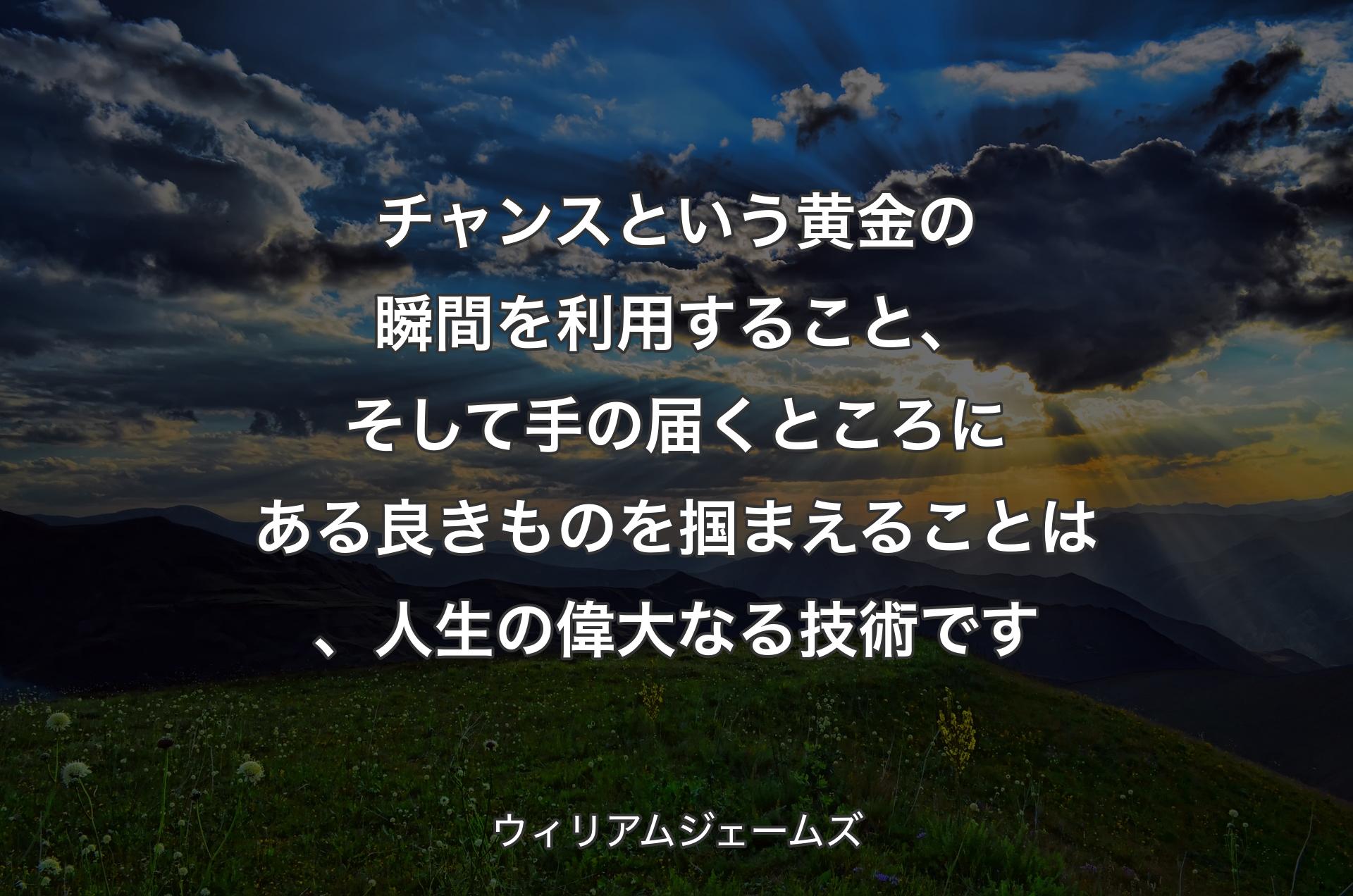 チャンスという黄金の瞬間を利用すること、そして手の届くところにある良きものを掴まえることは、人生の偉大なる技術です - ウィリアムジェームズ