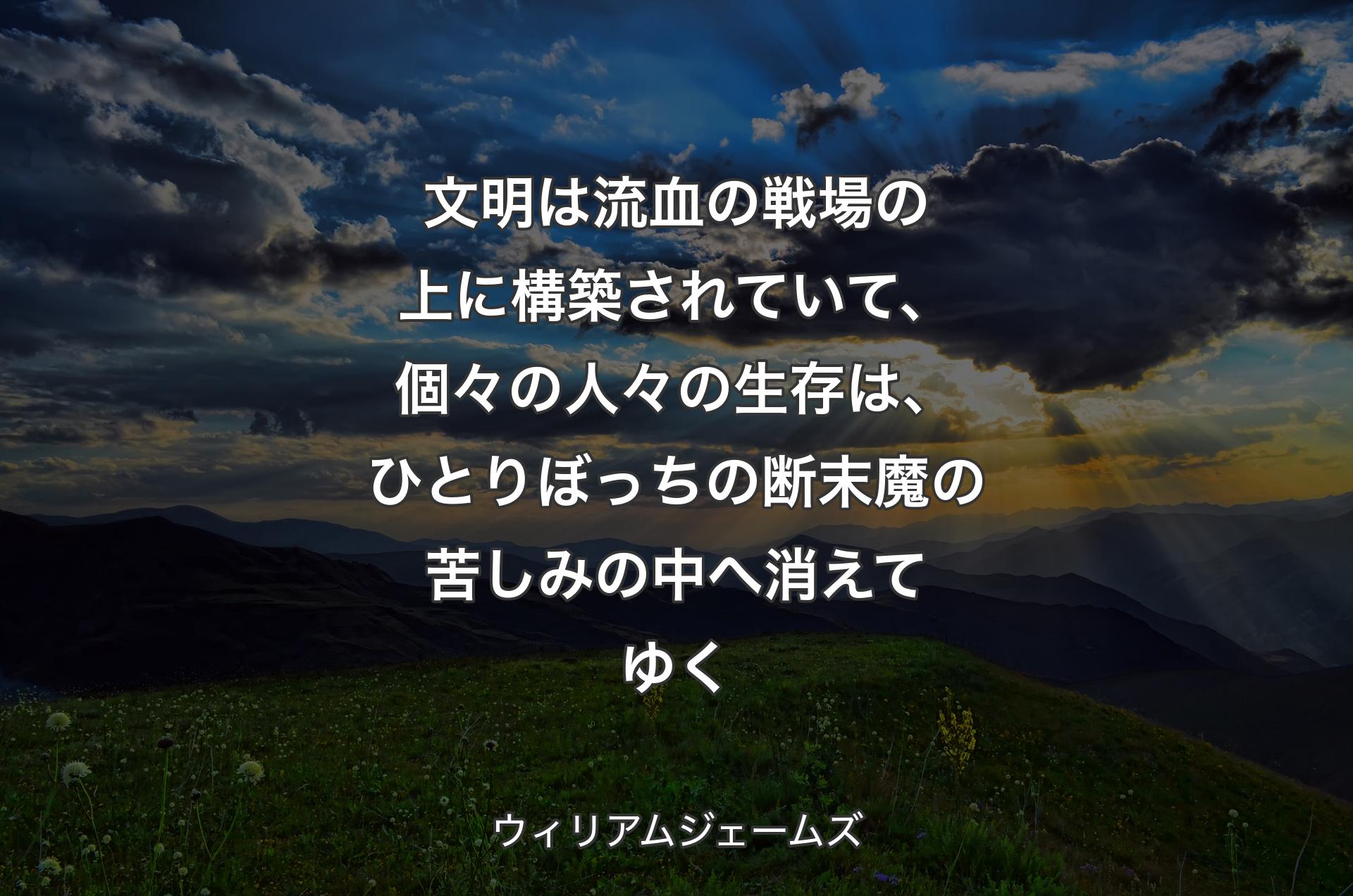 文明は流血の戦場の上に構築されていて、個々の人々の生存は、ひとりぼっちの断末魔の苦しみの中へ消えてゆく - ウィリアムジェームズ