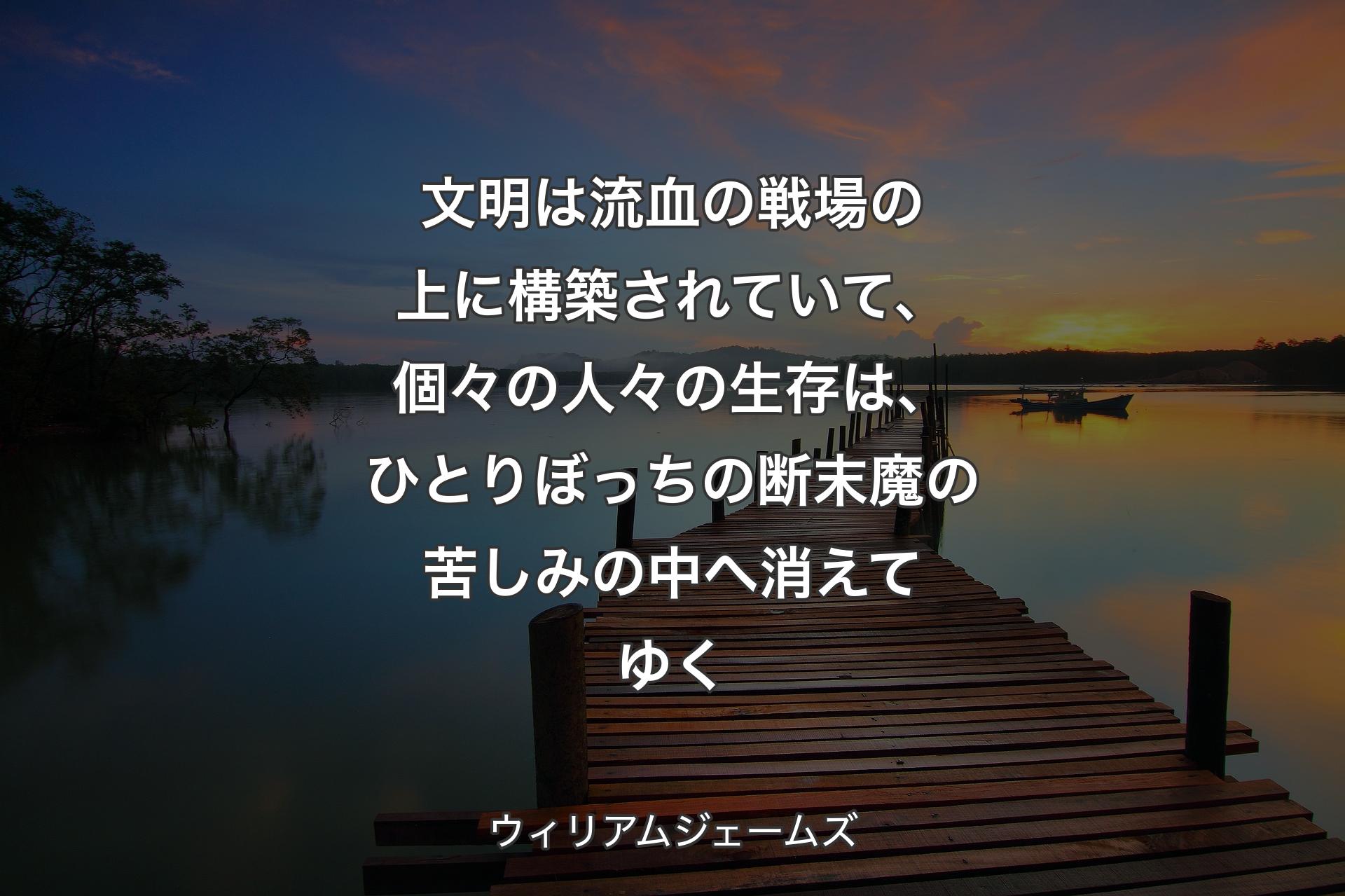 文明は流血の戦場の上に構築されていて、個々の人々の生存は、ひとりぼっちの断末魔の苦しみの中へ消えてゆく - ウィリアムジェームズ