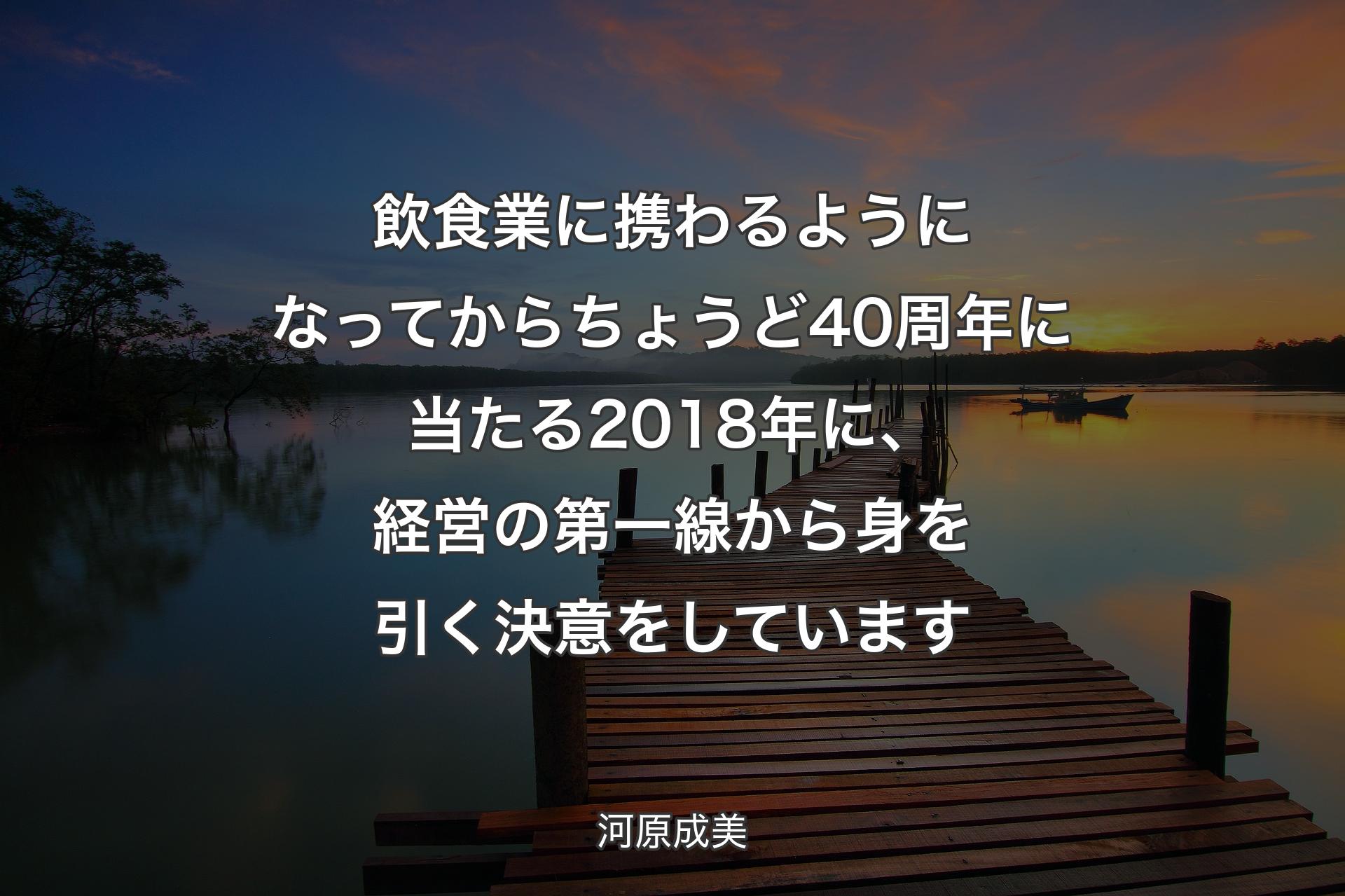 飲食業に携わるようになってからちょうど40周年に当たる2018年に、経営の第一線から身を引く決意をしています - 河原成美