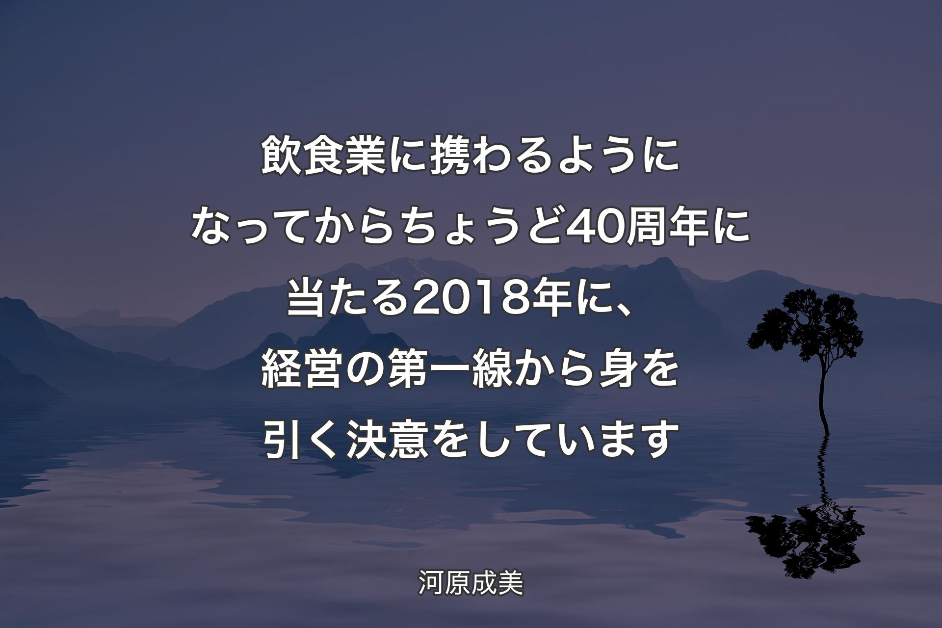 【背景4】飲食業に携わるようになってからちょうど40周年に当たる2018年に、経営の第一線から身を引く決意をしています - 河原成美