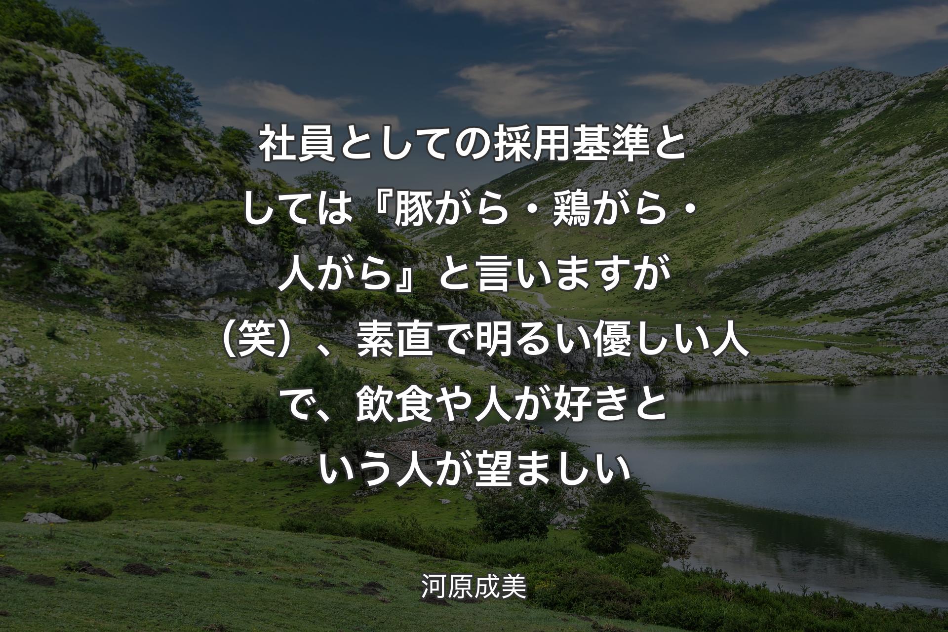 【背景1】社員としての採用基準としては『豚がら・鶏がら・人がら』と言いますが（笑）、素直で明るい優しい人で、飲食や人が好きという人が望ましい - 河原成美