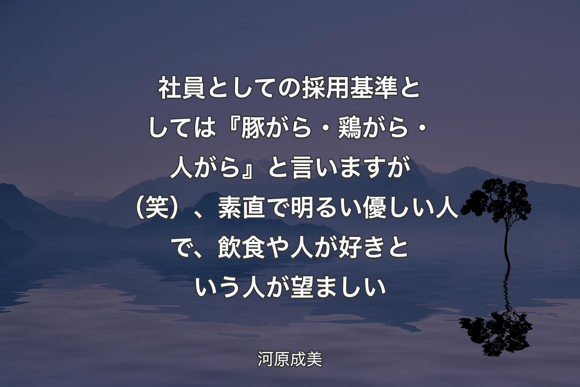 【背景4】社員としての採用基準としては『豚がら・鶏がら・人がら』と言いますが（笑）、素直で明るい優しい人で、飲食や人が好きという人が望ましい - 河原成美