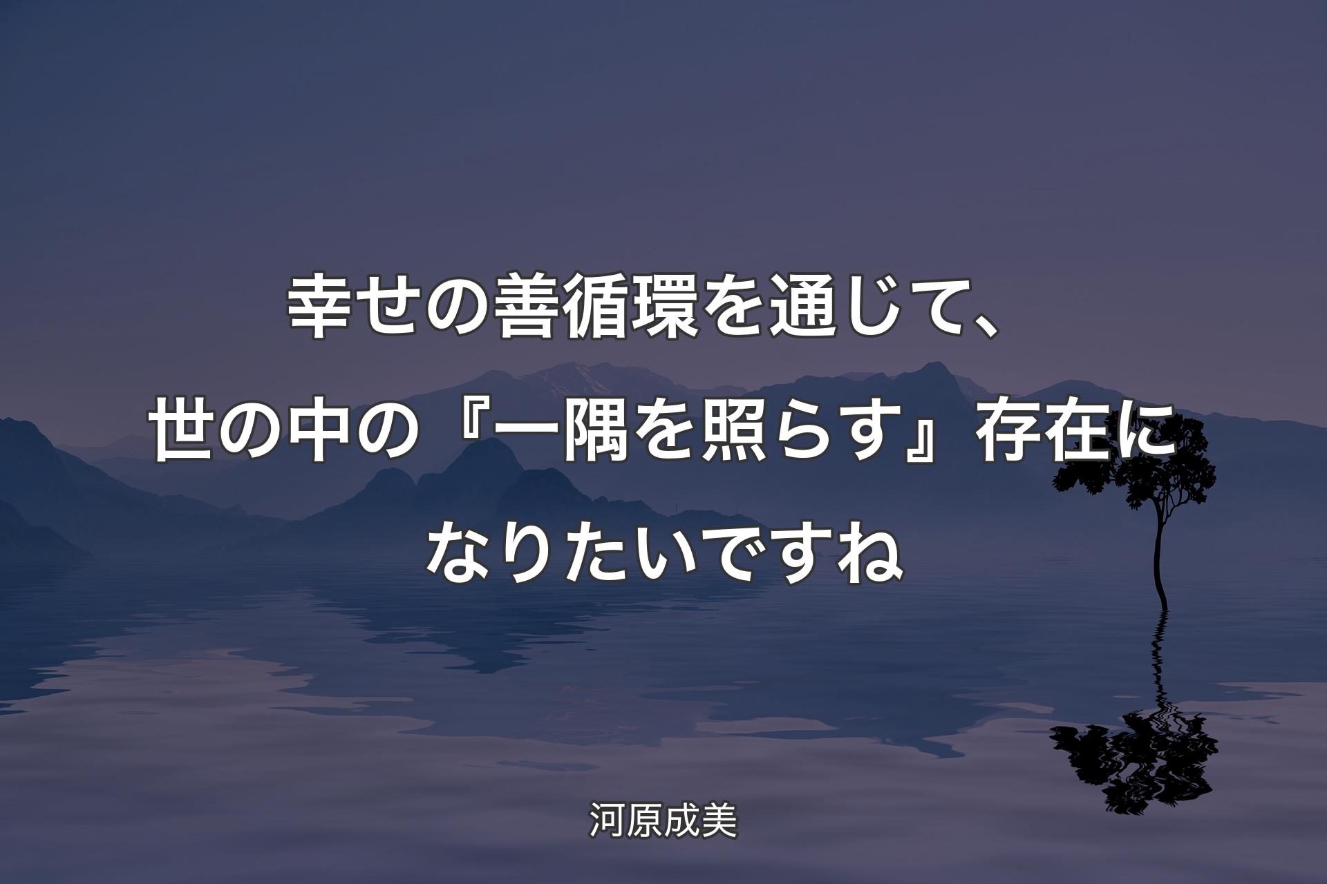 【背景4】幸せの善循環を通じて、世の中の『一隅を照らす』存在になりたいですね - 河原成美