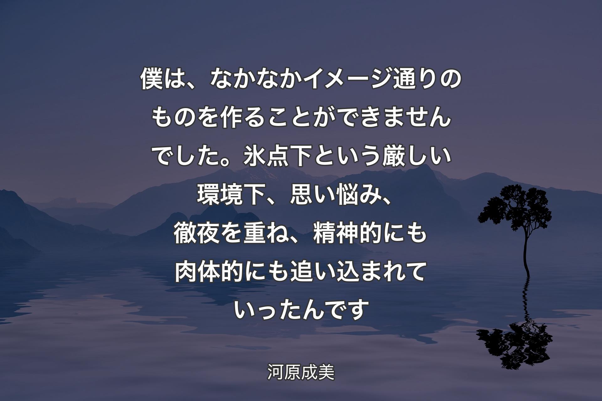 【背景4】僕は、なかなかイメージ通りのものを作ることができませんでした。氷点下という厳しい環境下、思い悩み、徹夜を重ね、精神的にも肉体的にも追い込まれていったんです - 河原成美