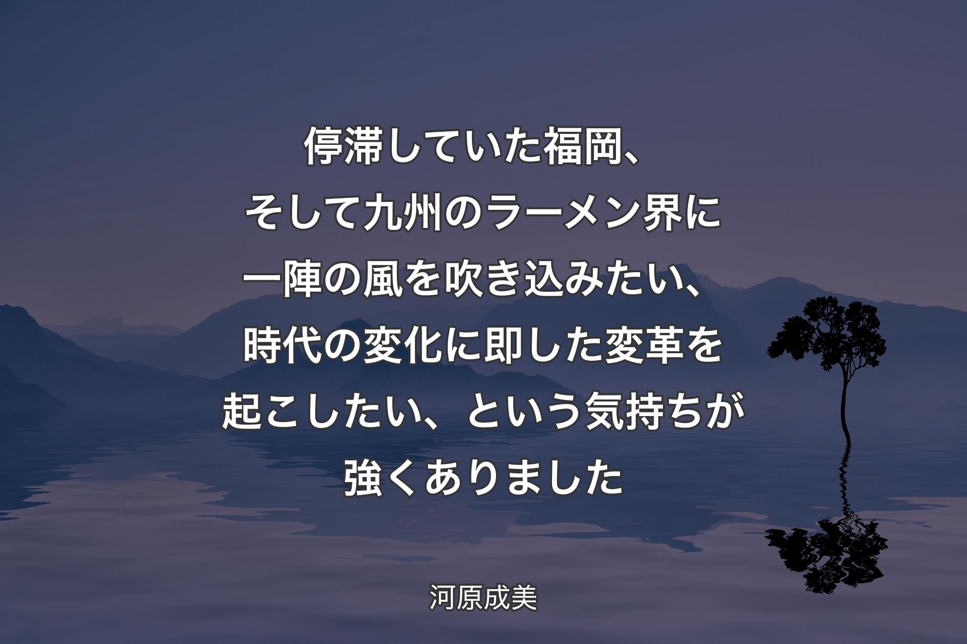 停滞していた福岡、そして九州のラーメン界に一陣の風を吹き込みたい、時代の変化に即した変革を起こしたい、という気持ちが強くありました - 河原成美