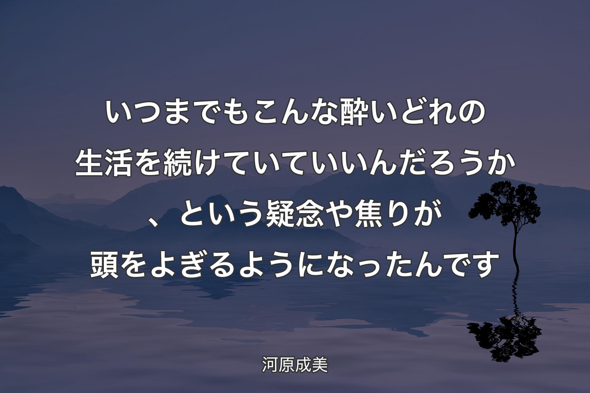 【背景4】いつまでもこんな酔いどれの生活を続けていていいんだろうか、という疑念や焦りが頭をよぎるようになったんです - 河原成美