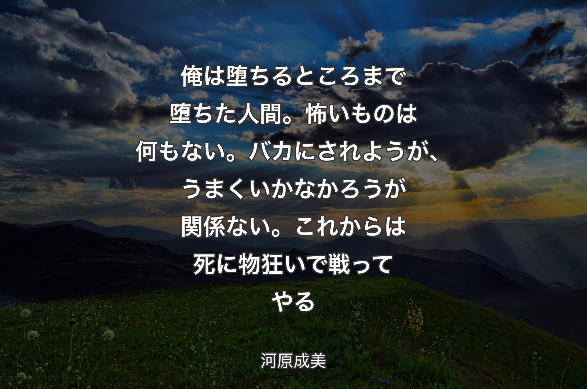 俺は堕ちるところまで堕ちた人間。怖いものは何もない。バカにされようが、うまくいかなかろうが関係ない。これからは死に物狂いで戦ってやる - 河原成美