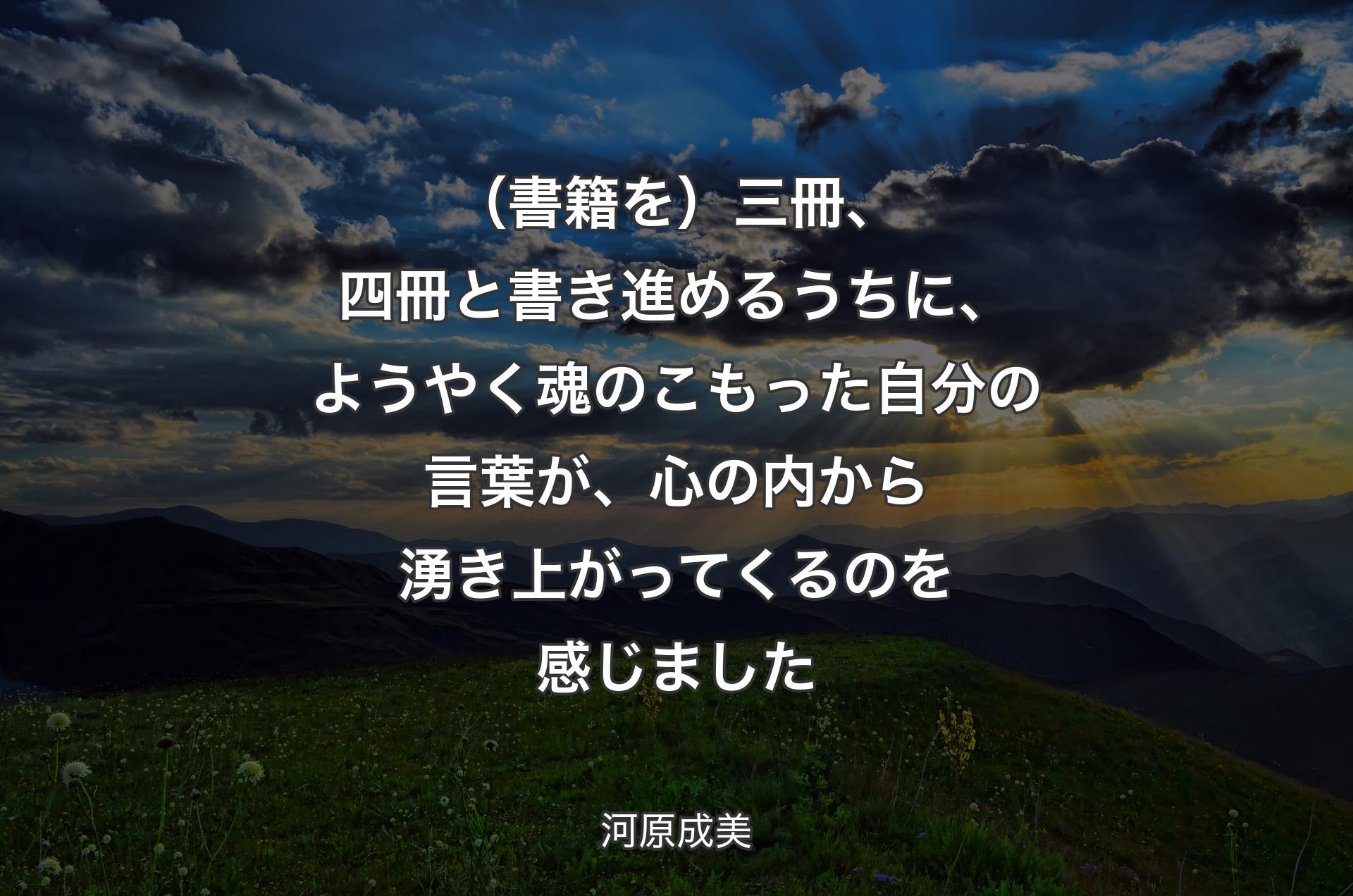 （書籍を）三冊、四冊と書き進めるうちに、ようやく魂のこもった自分の言葉が、心の内から湧き上がってくるのを感じました - 河原成美