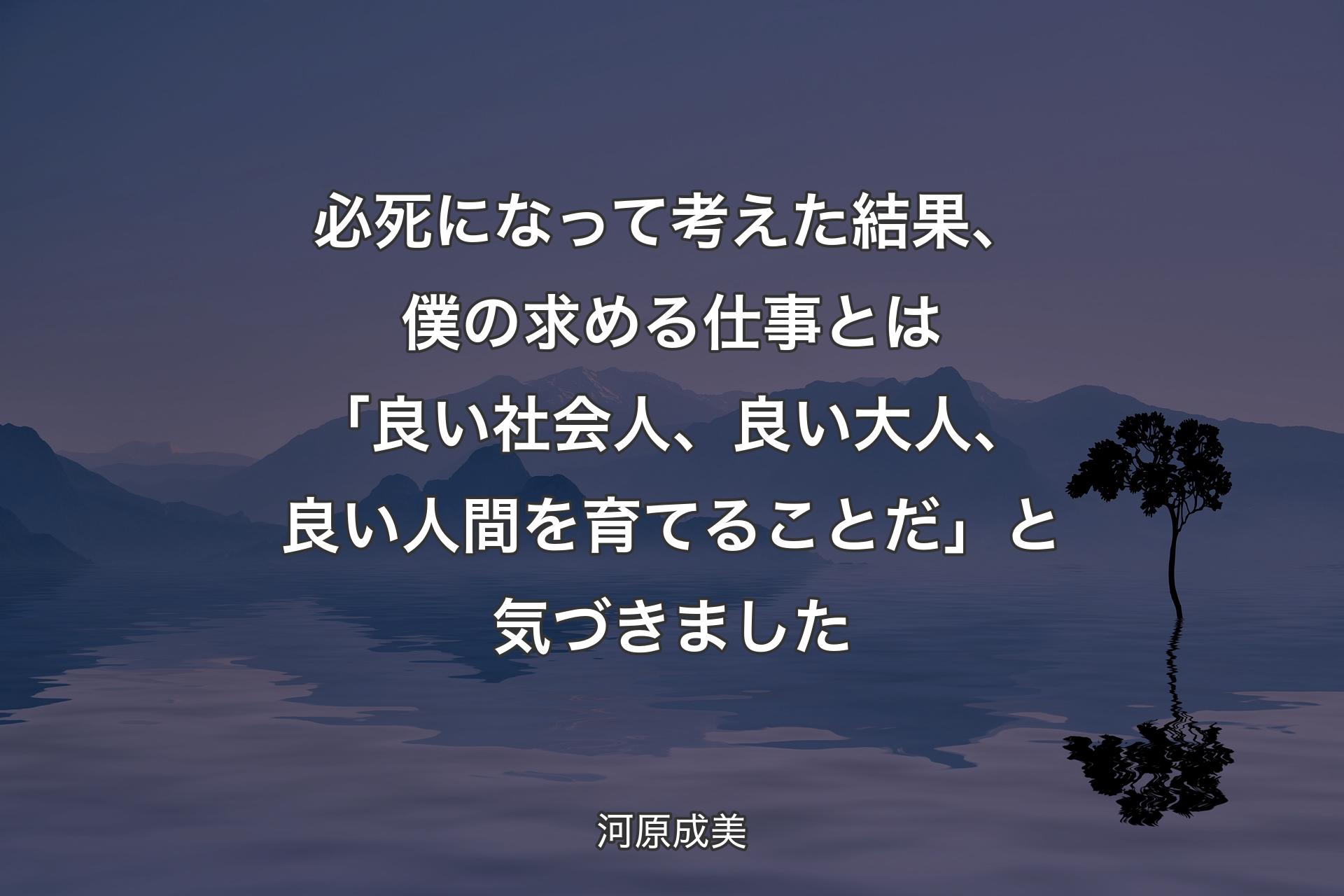 【背景4】必死になって考えた結果、僕の求める仕事とは「良い社会人、良い大人、良い人間を育てることだ」と気づきました - 河原成美