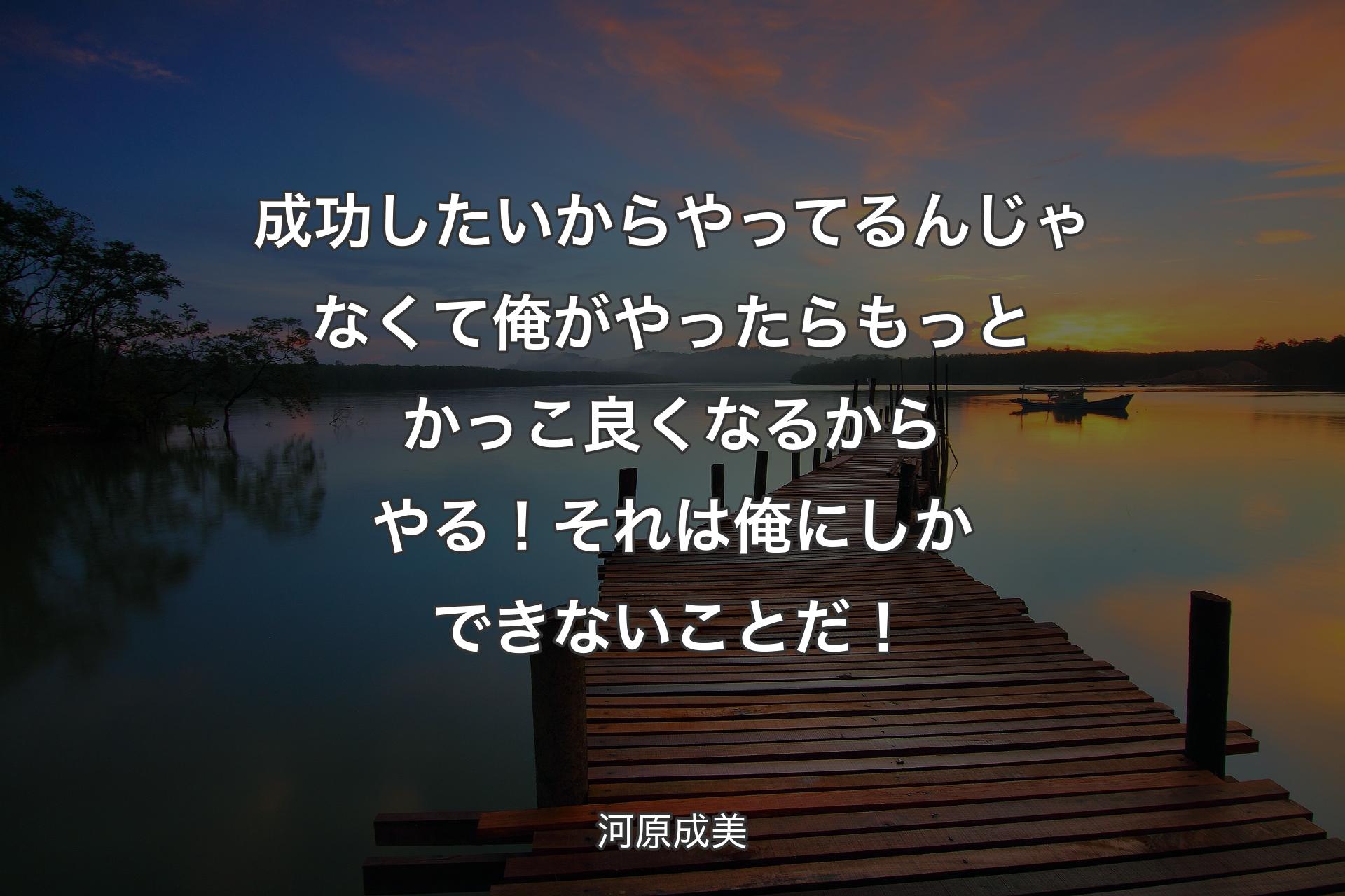 【背景3】成功したいからやってるんじゃなくて俺がやったらもっとかっこ良くなるからやる！それは俺にしかできないことだ！ - 河原成美