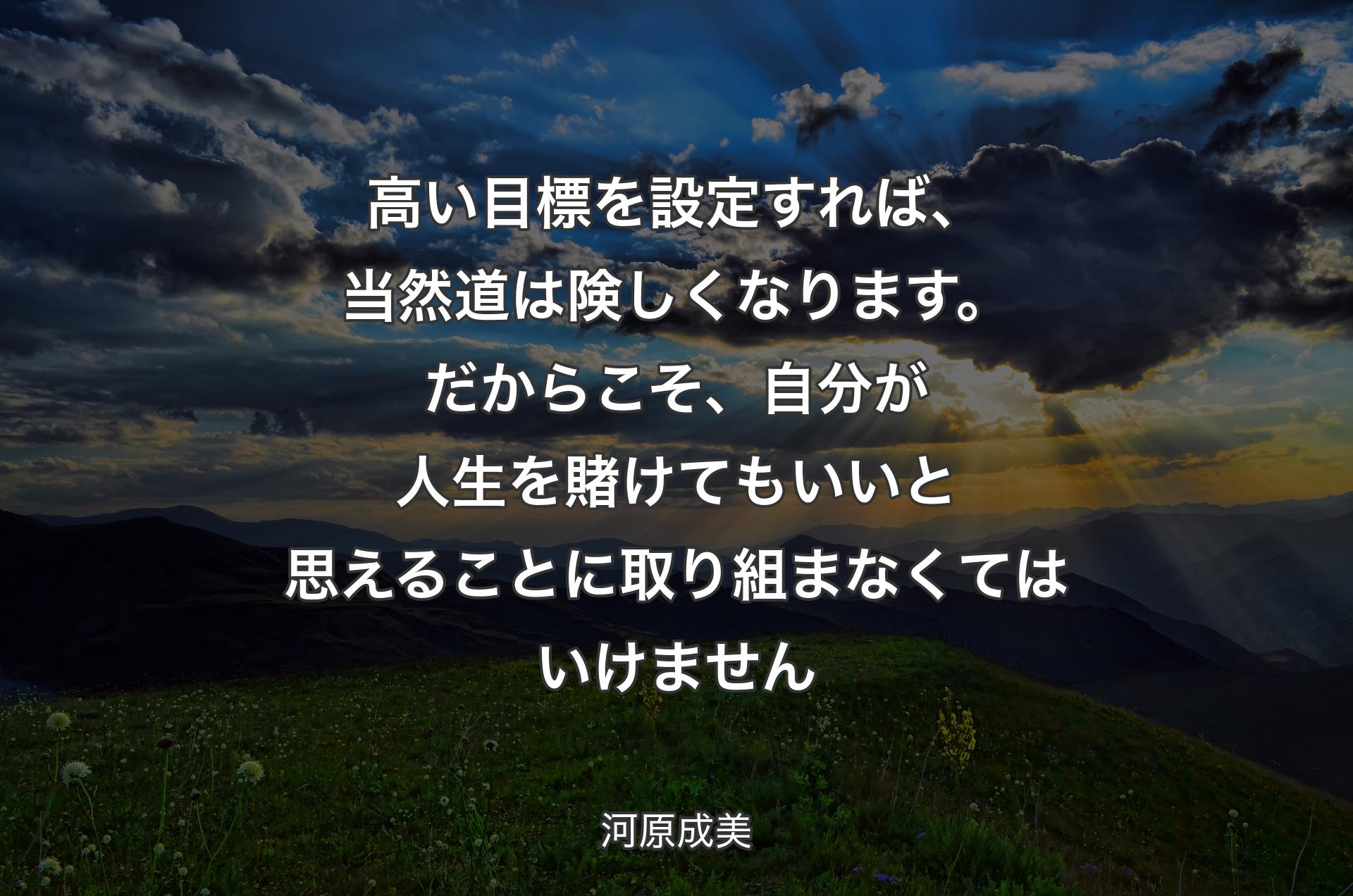 高い目標を設定すれば、当然道は険しくなります。だからこそ、自分が人生を賭けてもいいと思えることに取り組まなくてはいけません - 河原成美