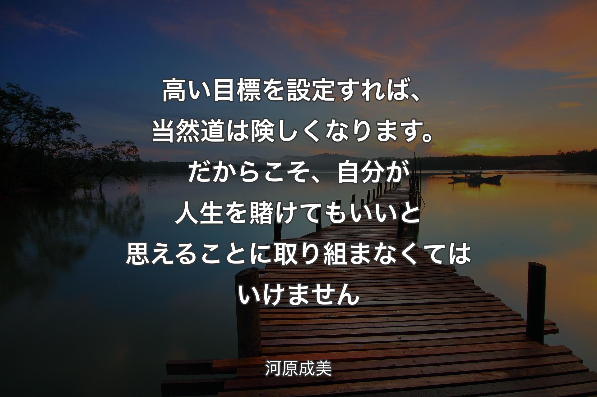 高い目標を設定すれば、当然道は険しくなります。だからこそ、自分が人生を賭けてもいいと思えることに取り組まなくてはいけません - 河原成美