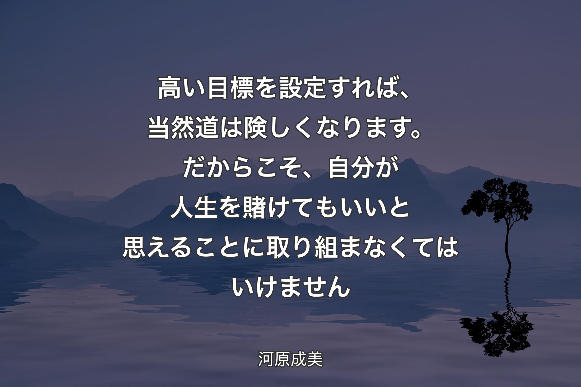 高い目標を設定すれば、当然道は険しくなります。だからこそ、自分が人生を賭けてもいいと思えることに取り組まなくてはいけません - 河原成美