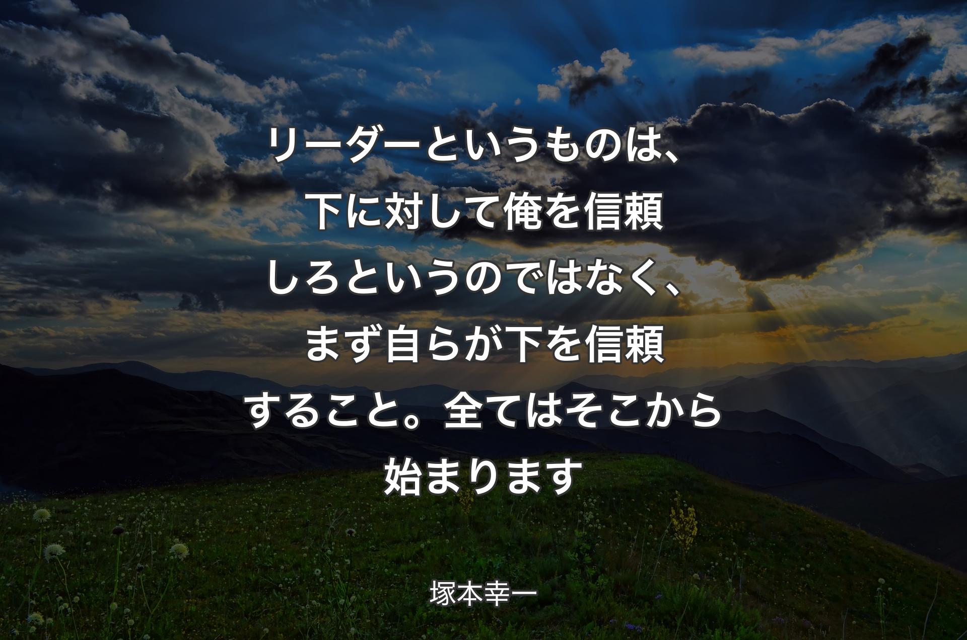 リーダーというものは、下に対して俺を信頼しろというのではなく、まず自らが下を信頼すること。全てはそこから始まります - 塚本幸一