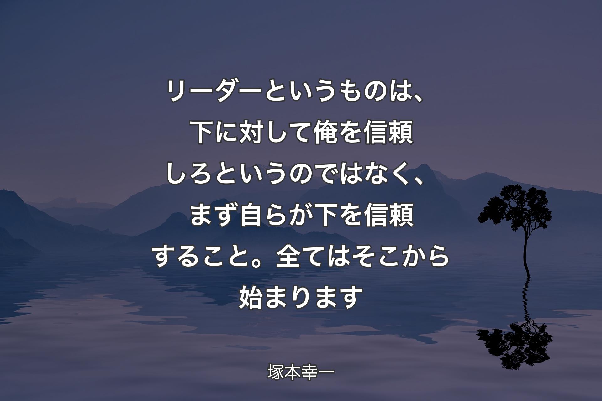 リーダーというものは、下に対して俺を信頼しろというのではなく、まず自らが下を信頼すること。全てはそこから始まります - 塚本幸一