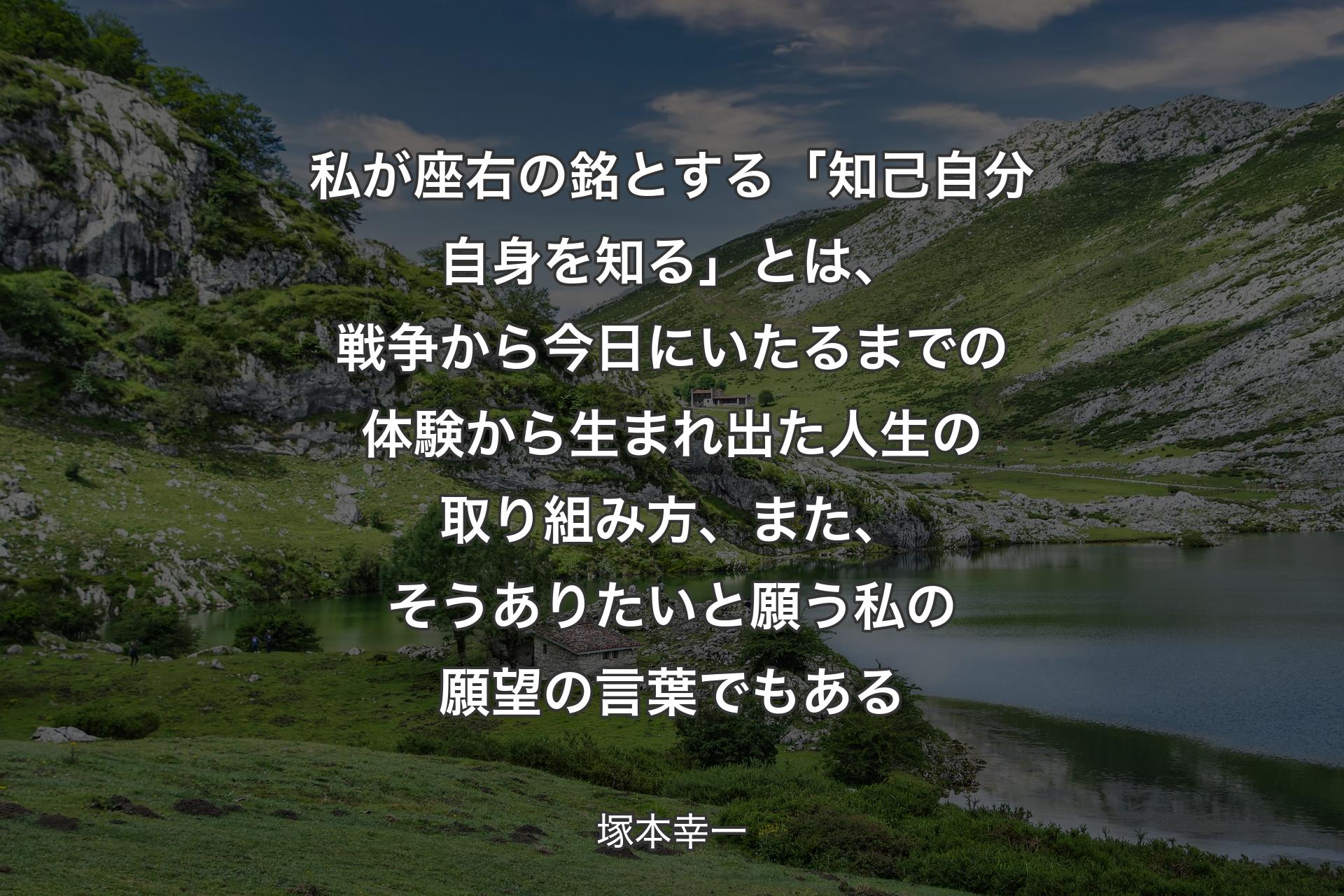 【背景1】私が座右の銘とする「知己 
自分自身を知る」とは、戦争から今日にいたるまでの体験から生まれ出た人生の取り組み方、また、そうありたいと願う私の願望の言葉でもある - 塚本幸一